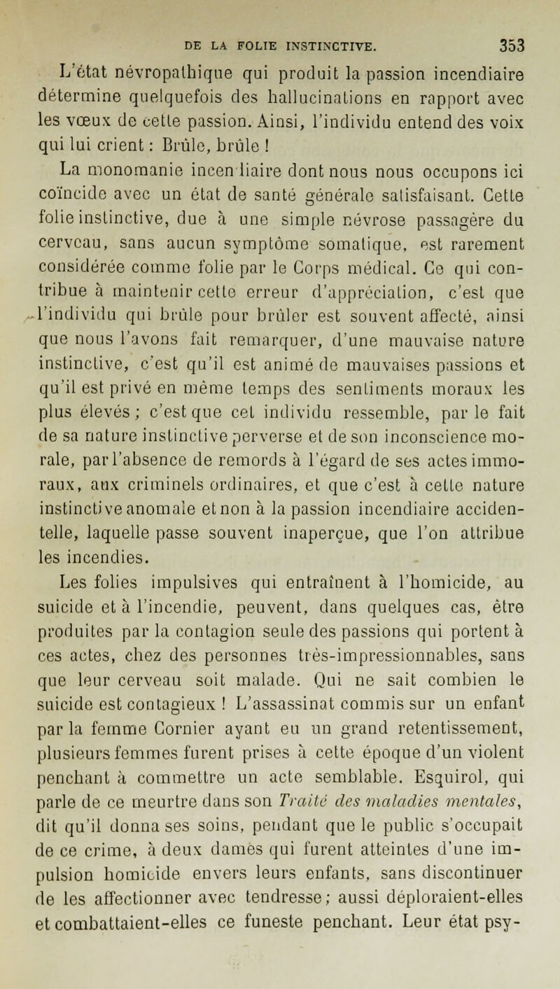 L'état névropalhique qui produit la passion incendiaire détermine quelquefois des hallucinations en rapport avec les vœux de cette passion. Ainsi, l'individu entend des voix qui lui crient : Brûle, brûle ! La monomanie incendiaire dont nous nous occupons ici coïncide avec un état de santé générale satisfaisant. Cette folie instinctive, due à une simple névrose passagère du cerveau, sans aucun symptôme somatique, est rarement considérée comme folie par le Corps médical. Ce qui con- tribue à maintenir cette erreur d'appréciation, c'est que -l'individu qui brûle pour brûler est souvent affecté, ainsi que nous l'avons fait remarquer, d'une mauvaise nature instinctive, c'est qu'il est animé de mauvaises passions et qu'il est privé en même temps des sentiments moraux les plus élevés; c'est que cet individu ressemble, parle fait de sa nature instinctive perverse et de son inconscience mo- rale, par l'absence de remords à l'égard de ses actes immo- raux, aux criminels ordinaires, et que c'est à cette nature instinctive anomale etnon à la passion incendiaire acciden- telle, laquelle passe souvent inaperçue, que l'on attribue les incendies. Les folies impulsives qui entraînent à l'homicide, au suicide et à l'incendie, peuvent, dans quelques cas, être produites parla contagion seule des passions qui portent à ces actes, chez des personnes très-impressionnables, sans que leur cerveau soit malade. Qui ne sait combien le suicide est contagieux ! L'assassinat commis sur un enfant parla femme Cornier ayant eu un grand retentissement, plusieurs femmes furent prises à cette époque d'un violent penchant à commettre un acte semblable. Esquirol, qui parle de ce meurtre dans son Traité des maladies mentales, dit qu'il donna ses soins, pendant que le public s'occupait de ce crime, à deux damés qui furent atteintes d'une im- pulsion homicide envers leurs enfants, sans discontinuer de les affectionner avec tendresse; aussi déploraient-elles et combattaient-elles ce funeste penchant. Leur état psy-