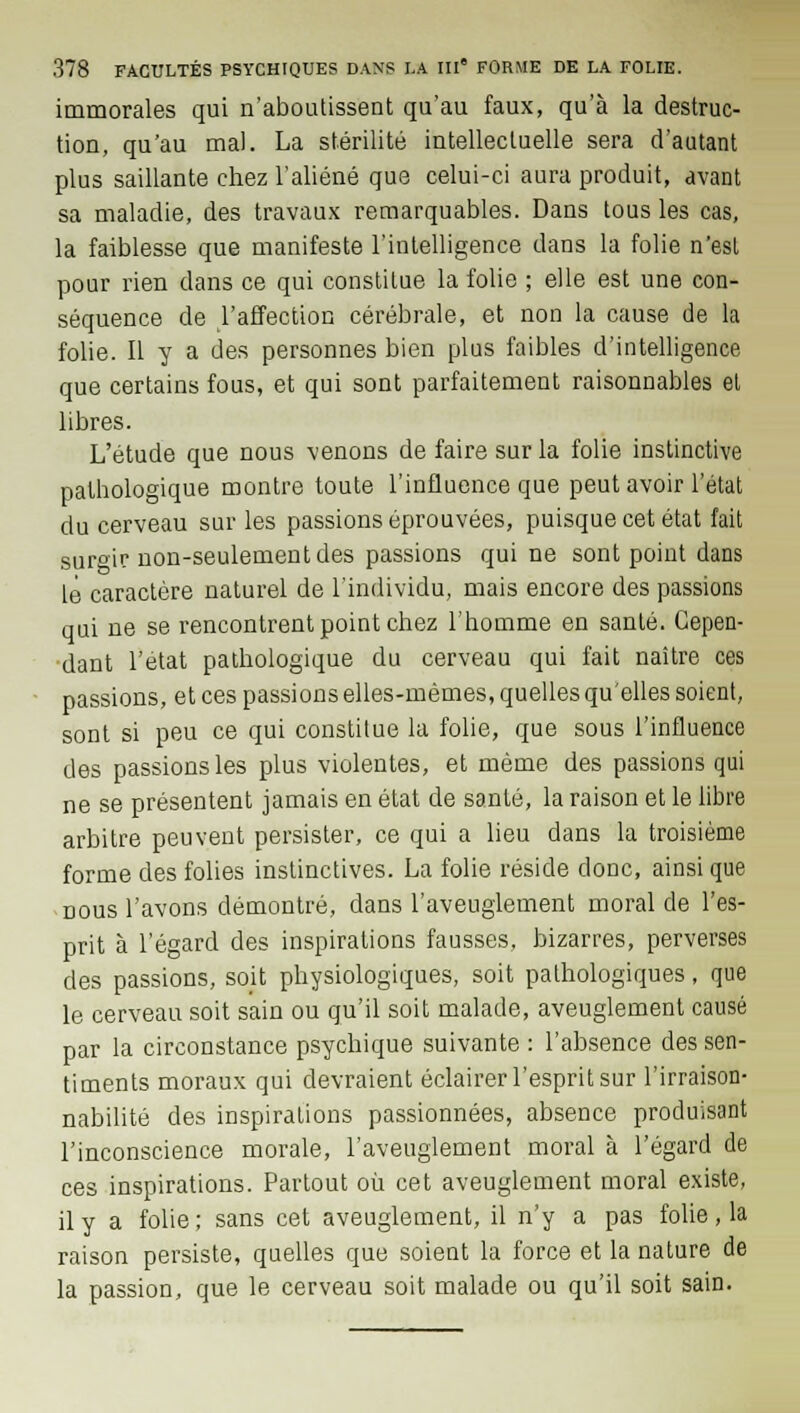 immorales qui n'aboutissent qu'au faux, qu'à la destruc- tion, qu'au mal. La stérilité intellectuelle sera d'autant plus saillante chez l'aliéné que celui-ci aura produit, avant sa maladie, des travaux remarquables. Dans tous les cas, la faiblesse que manifeste l'intelligence dans la folie n'est pour rien dans ce qui constitue la folie ; elle est une con- séquence de l'affection cérébrale, et non la cause de la folie. Il y a des personnes bien plus faibles d'intelligence que certains fous, et qui sont parfaitement raisonnables et libres. L'étude que nous venons de faire sur la folie instinctive pathologique montre toute l'influence que peut avoir l'état du cerveau sur les passions éprouvées, puisque cet état fait surgir non-seulement des passions qui ne sont point dans le caractère naturel de l'individu, mais encore des passions qui ne se rencontrent point chez l'homme en santé. Cepen- dant l'état pathologique du cerveau qui fait naître ces passions, et ces passions elles-mêmes, quelles qu'elles soient, sont si peu ce qui constitue la folie, que sous l'influence des passions les plus violentes, et même des passions qui ne se présentent jamais en état de santé, la raison et le libre arbitre peuvent persister, ce qui a lieu dans la troisième forme des folies instinctives. La folie réside donc, ainsi que nous l'avons démontré, dans l'aveuglement moral de l'es- prit à l'égard des inspirations fausses, bizarres, perverses des passions, soit physiologiques, soit pathologiques, que le cerveau soit sain ou qu'il soit malade, aveuglement causé par la circonstance psychique suivante : l'absence des sen- timents moraux qui devraient éclairer l'esprit sur l'irraison- nabilité des inspirations passionnées, absence produisant l'inconscience morale, l'aveuglement moral à l'égard de ces inspirations. Partout où cet aveuglement moral existe, il y a folie; sans cet aveuglement, il n'y a pas folie, la raison persiste, quelles que soient la force et la nature de la passion, que le cerveau soit malade ou qu'il soit sain.