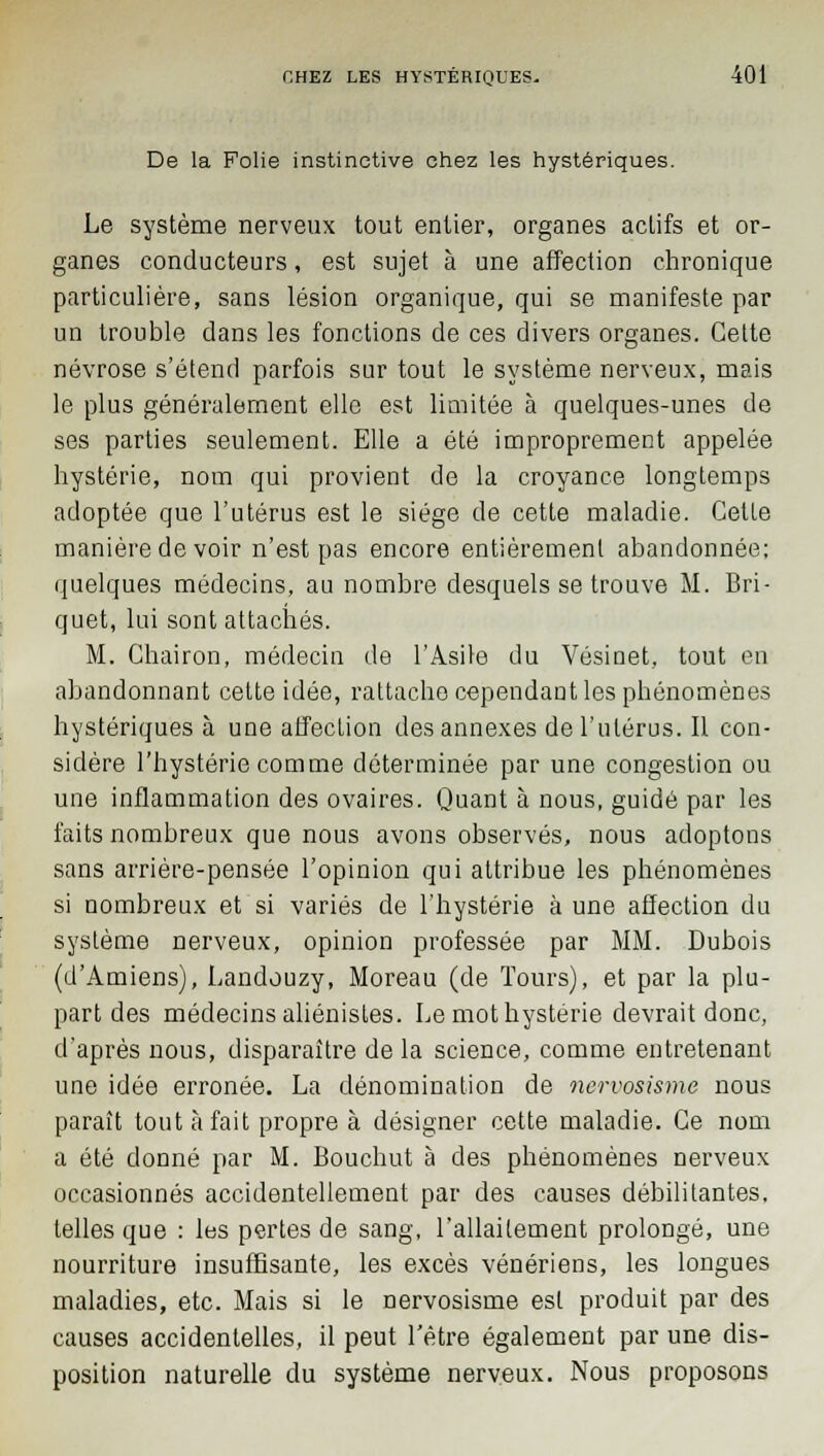 De la Folie instinctive chez les hystériques. Le système nerveux tout entier, organes actifs et or- ganes conducteurs, est sujet à une affection chronique particulière, sans lésion organique, qui se manifeste par un trouble dans les fonctions de ces divers organes. Celte névrose s'étend parfois sur tout le système nerveux, mais le plus généralement elle est limitée à quelques-unes de ses parties seulement. Elle a été improprement appelée hystérie, nom qui provient de la croyance longtemps adoptée que l'utérus est le siège de cette maladie. Celle manière de voir n'est pas encore entièrement abandonnée; quelques médecins, au nombre desquels se trouve M. Bri- quet, lui sont attachés. M. Chairon, médecin de l'Asile du Vésinet, tout en abandonnant cette idée, rattache cependant les phénomènes hystériques à une affection des annexes de l'utérus. Il con- sidère l'hystérie comme déterminée par une congestion ou une inflammation des ovaires. Quant à nous, guidé par les faits nombreux que nous avons observés, nous adoptons sans arrière-pensée l'opinion qui attribue les phénomènes si nombreux et si variés de l'hystérie à une affection du système nerveux, opinion professée par MM. Dubois (d'Amiens), Landouzy, Moreau (de Tours), et par la plu- part des médecins aliénistes. Le mot hystérie devrait donc, d'après nous, disparaître de la science, comme entretenant une idée erronée. La dénomination de nervosisme nous paraît tout à fait propre à désigner cette maladie. Ce nom a été donné par M. Bouchut à des phénomènes nerveux occasionnés accidentellement par des causes débilitantes, telles que : les pertes de sang, l'allailement prolongé, une nourriture insuffisante, les excès vénériens, les longues maladies, etc. Mais si le nervosisme est produit par des causes accidentelles, il peut l'être également par une dis- position naturelle du système nerveux. Nous proposons