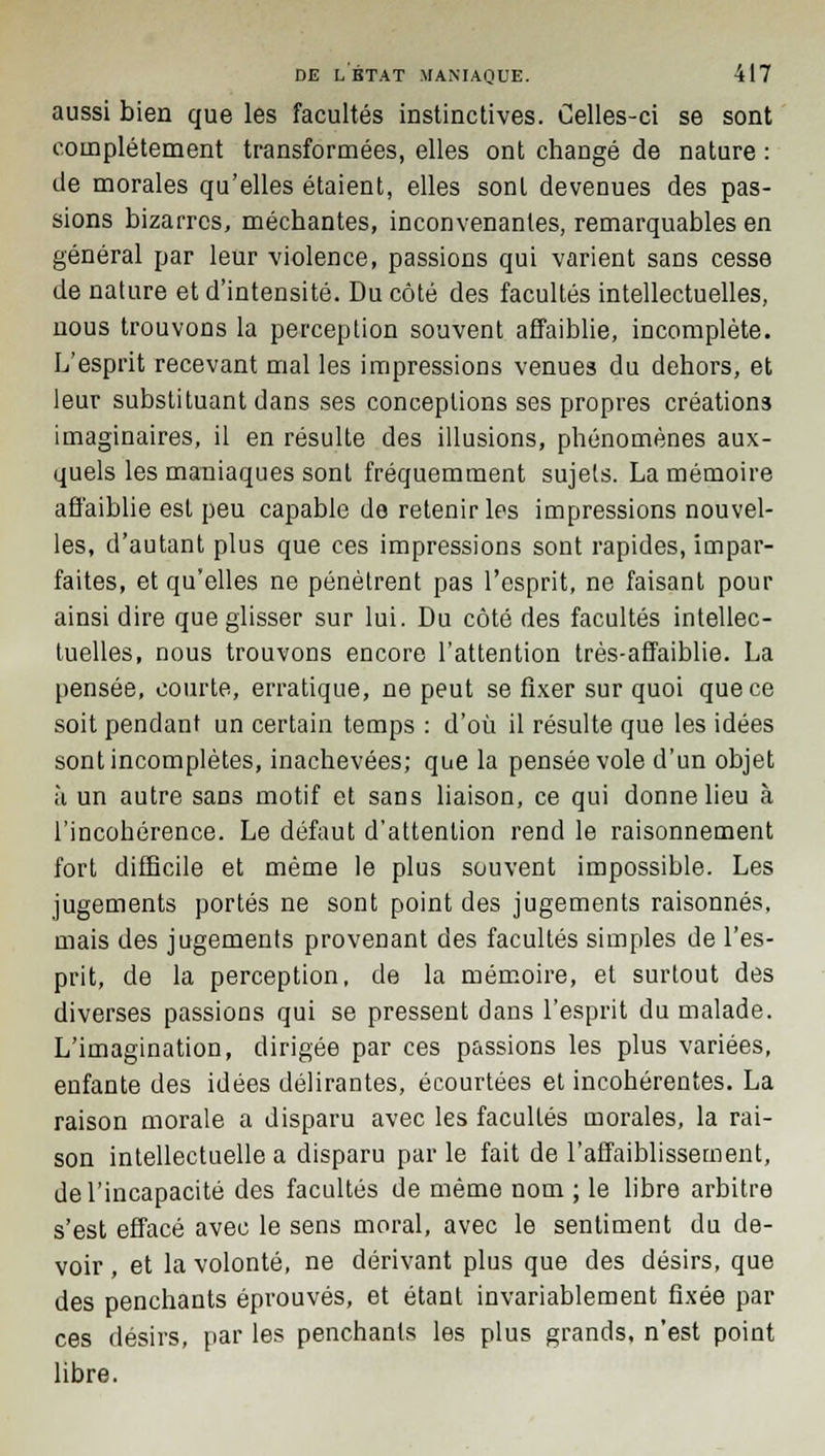 aussi bien que les facultés instinctives. Celles-ci se sont complètement transformées, elles ont changé de nature : de morales qu'elles étaient, elles sont devenues des pas- sions bizarres, méchantes, inconvenantes, remarquables en général par leur violence, passions qui varient sans cesse de nature et d'intensité. Du côté des facultés intellectuelles, nous trouvons la perception souvent affaiblie, incomplète. L'esprit recevant mal les impressions venues du dehors, et leur substituant dans ses conceptions ses propres créations imaginaires, il en résulte des illusions, phénomènes aux- quels les maniaques sont fréquemment sujets. La mémoire affaiblie est peu capable de retenir les impressions nouvel- les, d'autant plus que ces impressions sont rapides, impar- faites, et qu'elles ne pénètrent pas l'esprit, ne faisant pour ainsi dire que glisser sur lui. Du côté des facultés intellec- tuelles, nous trouvons encore l'attention très-affaiblie. La pensée, courte, erratique, ne peut se fixer sur quoi que ce soit pendant un certain temps : d'où il résulte que les idées sont incomplètes, inachevées; que la pensée vole d'un objet à un autre sans motif et sans liaison, ce qui donne lieu à l'incohérence. Le défaut d'attention rend le raisonnement fort difficile et même le plus souvent impossible. Les jugements portés ne sont point des jugements raisonnes, mais des jugements provenant des facultés simples de l'es- prit, de la perception, de la mémoire, et surtout des diverses passions qui se pressent dans l'esprit du malade. L'imagination, dirigée par ces passions les plus variées, enfante des idées délirantes, écourtées et incohérentes. La raison morale a disparu avec les facultés morales, la rai- son intellectuelle a disparu par le fait de l'affaiblissement, de l'incapacité des facultés de même nom ; le libre arbitre s'est effacé avec le sens moral, avec le sentiment du de- voir , et la volonté, ne dérivant plus que des désirs, que des penchants éprouvés, et étant invariablement fixée par ces désirs, par les penchants les plus grands, n'est point libre.