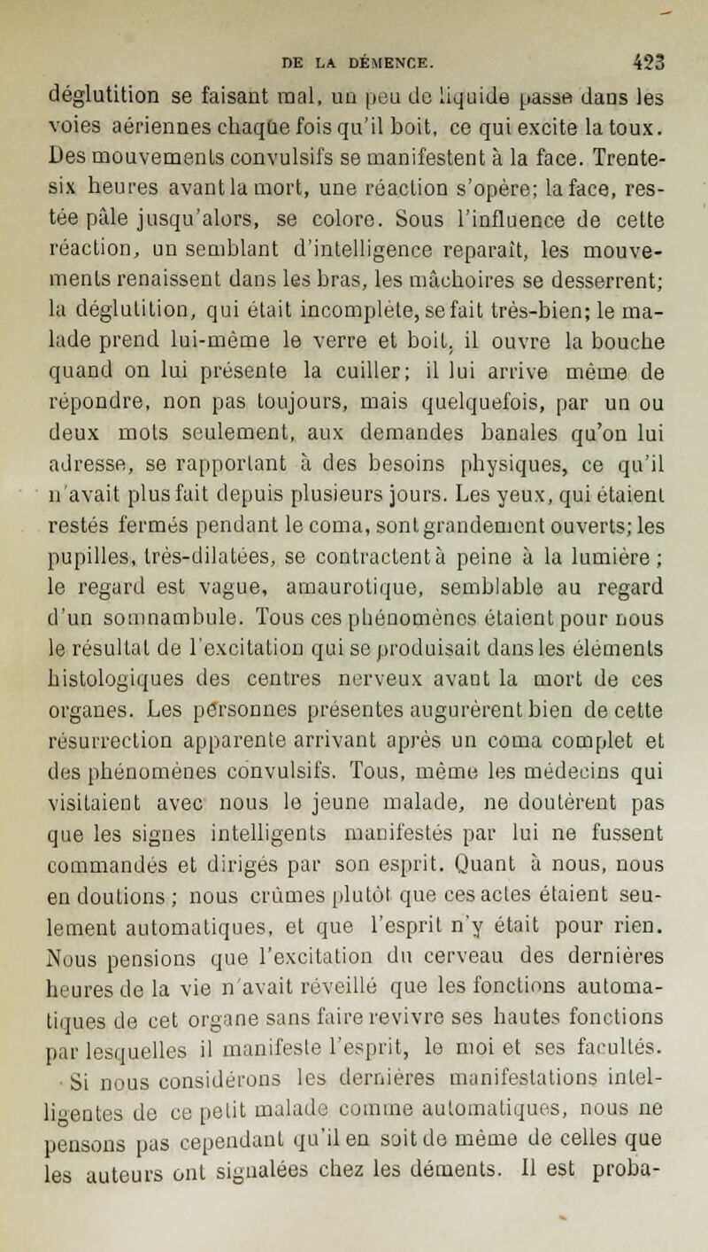 déglutition se faisant mal, un peu de liquide passe dans les voies aériennes chaque fois qu'il boit, ce qui excite la toux. Des mouvements convulsifs se manifestent à la face. Trente- six heures avant la mort, une réaction s'opère; la face, res- tée pâle jusqu'alors, se colore. Sous l'influence de cette réaction, un semblant d'intelligence reparaît, les mouve- ments renaissent dans les bras, les mâchoires se desserrent; la déglutition, qui était incomplète, se fait très-bien; le ma- lade prend lui-même le verre et boit, il ouvre la bouche quand on lui présente la cuiller; il lui arrive même de répondre, non pas toujours, mais quelquefois, par un ou deux mots seulement, aux demandes banales qu'on lui adresse, se rapportant à des besoins physiques, ce qu'il n'avait plus fait depuis plusieurs jours. Les yeux, qui étaient restés fermés pendant le coma, sont grandement ouverts; les pupilles, très-dilatées, se contractent à peine à la lumière; le regard est vague, amaurotique, semblable au regard d'un somnambule. Tous ces phénomènes étaient pour nous le résultat de l'excitation qui se produisait dans les éléments histologiques des centres nerveux avant la mort de ces organes. Les personnes présentes augurèrent bien de cette résurrection apparente arrivant après un coma complet et des phénomènes convulsifs. Tous, même les médecins qui visitaient avec nous lo jeune malade, ne doutèrent pas que les signes intelligents manifestés par lui ne fussent commandés et dirigés par son esprit. Quant à nous, nous en doutions ; nous crûmes plutôt que ces actes étaient seu- lement automatiques, et que l'esprit n'y était pour rien. Nous pensions que l'excitation du cerveau des dernières heures de la vie n'avait réveillé que les fonctions automa- tiques de cet organe sans faire revivre ses hautes fonctions par lesquelles il manifeste l'esprit, le moi et ses facultés. Si nous considérons les dernières manifestations intel- ligentes de ce petit malade comme automatiques, nous ne pensons pas cependant qu'il en soit de même de celles que les auteurs ont signalées chez les déments. Il est proba-