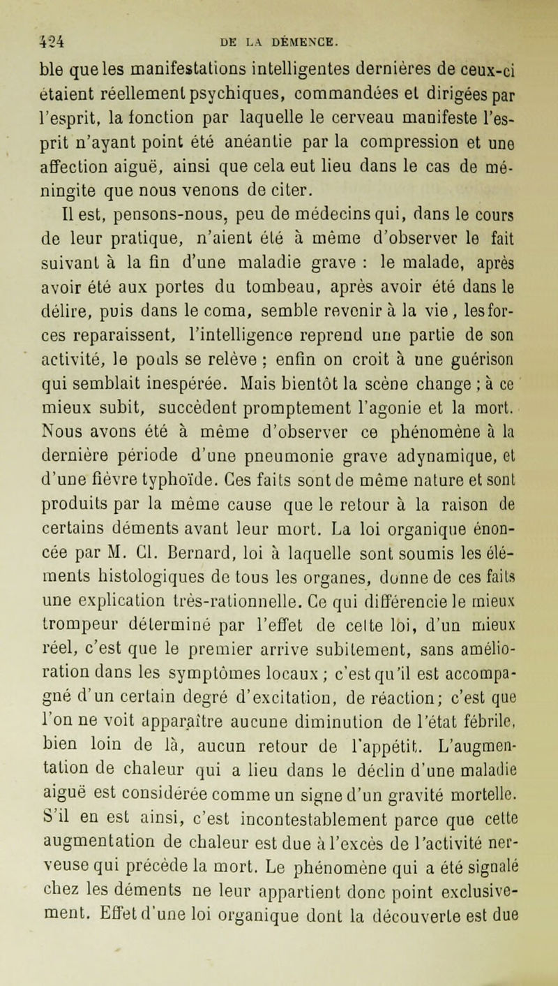 ble que les manifestations intelligentes dernières de ceux-ci étaient réellement psychiques, commandées et dirigées par l'esprit, la fonction par laquelle le cerveau manifeste l'es- prit n'ayant point été anéantie par la compression et une affection aiguë, ainsi que cela eut lieu dans le cas de mé- ningite que nous venons de citer. Il est, pensons-nous, peu de médecins qui, dans le cours de leur pratique, n'aient été à même d'observer le fait suivant à la fin d'une maladie grave : le malade, après avoir été aux portes du tombeau, après avoir été dans le délire, puis dans le coma, semble revenir à la vie, les for- ces reparaissent, l'intelligence reprend une partie de son activité, le pouls se relève ; enfin on croit à une guérison qui semblait inespérée. Mais bientôt la scène change ; à ce mieux subit, succèdent promptement l'agonie et la mort. Nous avons été à même d'observer ce phénomène à la dernière période d'une pneumonie grave adynamique, et d'une fièvre typhoïde. Ces faits sont de même nature et sont produits par la même cause que le retour à la raison de certains déments avant leur mort. La loi organique énon- cée par M. Cl. Bernard, loi à laquelle sont soumis les élé- ments histologiques de tous les organes, donne de ces faits une explication très-rationnelle. Ce qui différencie le mieux trompeur déterminé par l'effet de celte loi, d'un mieux réel, c'est que le premier arrive subitement, sans amélio- ration dans les symptômes locaux ; c'est qu'il est accompa- gné d'un certain degré d'excitation, de réaction; c'est que l'on ne voit apparaître aucune diminution de l'état fébrile, bien loin de là, aucun retour de l'appétit. L'augmen- tation de chaleur qui a lieu dans le déclin d'une maladie aiguë est considérée comme un signe d'un gravité mortelle. S'il en est ainsi, c'est incontestablement parce que cette augmentation de chaleur est due à l'excès de l'activité ner- veuse qui précède la mort. Le phénomène qui a été signalé chez les déments ne leur appartient donc point exclusive- ment. Effet d'une loi organique dont la découverte est due