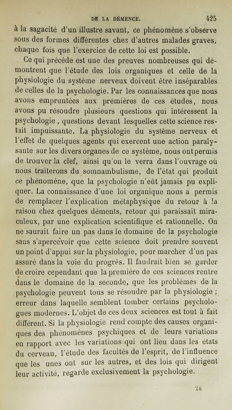 à la sagacité d'un illustre savant, ce phénomène s'observe sous des formes différentes chez d'autres malades graves, chaque fois que l'exercice de cette loi est possible. Ce qui précède est une des preuves nombreuses qui dé- montrent que l'étude des lois organiques et celle de la physiologie du système nerveux doivent être inséparables de celles de la psychologie. Par les connaissances que nous avons empruntées aux premières de ces études, nous avons pu résoudre plusieurs questions qui intéressent la psychologie , questions devant lesquelles cette science res- tait impuissante. La physiologie du système nerveux et l'effet de quelques agents qui exercent une action paraly- sante sur les divers organes de ce système, nous ontpermis de trouver la clef, ainsi qu'on le verra dans l'ouvrage où nous traiterons du somnambulisme, de l'état qui produit ce phénomène, -que la psychologie n'eût jamais pu expli- quer. La connaissance d'une loi organique nous a permis de remplacer l'explication métaphysique du retour à la raison chez quelques déments, retour qui paraissait mira- culeux, par une explication scientifique et rationnelle. On ne saurait faire un pas dans le domaine de la psychologie sans s'apercevoir que cette science doit prendre souvent un point d'appui sur la physiologie, pour marcher d'un pas assuré dans la voie du progrès. Il faudrait bien se garder de croire cependant que la première de ces sciences rentre dans le domaine de la seconde, que les problèmes de la psychologie peuvent tous se résoudre par la physiologie ; erreur dans laquelle semblent tomber certains psycholo- gues modernes. L'objet de ces deux sciences est tout à fait différent. Si la physiologie rend compte des causes organi- ques des phénomènes psychiques et de leurs variations en rapport avec les variations qui ont lieu dans les états du cerveau, l'étude des facultés de l'esprit, de l'influence que les unes ont sur les autres, et des lois qui dirigent leur activité, regarde exclusivement la psychologie. 26