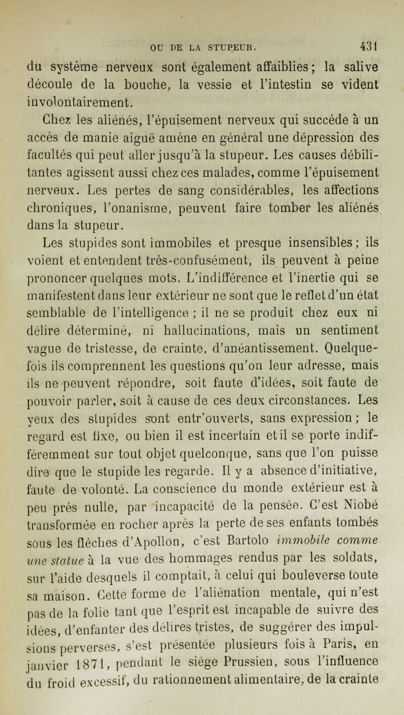 du système nerveux sont également affaiblies ; la salive découle de la bouche, la vessie et l'intestin se vident involontairement. Chez les aliénés, l'épuisement nerveux qui succède à un accès de manie aiguë amène en général une dépression des facultés qui peut aller jusqu'à la stupeur. Les causes débili- tantes agissent aussi chez ces malades, comme l'épuisement nerveux. Les pertes de sang considérables, les affections chroniques, l'onanisme, peuvent faire tomber les aliénés dans la stupeur. Les stupides sont immobiles et presque insensibles; ils voient et entendent très-confusément, ils peuvent à peine prononcer quelques mots. L'indifférence et l'inertie qui se manifestent dans leur extérieur ne sont que le reflet d'un état semblable de l'intelligence ; il ne se produit chez eux ni délire déterminé, ni hallucinations, mais un sentiment vague de tristesse, de crainte, d'anéantissement. Quelque- fois ils comprennent les questions qu'on leur adresse, mais ils ne peuvent répondre, soit faute d'idées, soit faute de pouvoir parler, soit à cause de ces deux circonstances. Les yeux des stupides sont entr'ouverfs, sans expression ; le regard est fixe, ou bien il est incertain et il se porte indif- féremment sur tout objet quelconque, sans que l'on puisse dire que le stupide les regarde. Il y a absence d'initiative, faute de volonté. La conscience du monde extérieur est à peu près nulle, par incapacité de la pensée. C'est Niobé transformée en rocher après la perte de ses enfants tombés sous les flèches d'Apollon, c'est Bartolo immobile comme une statue à la vue des hommages rendus par les soldats, sur l'aide desquels il comptait, à celui qui bouleverse toute sa maison. Cette forme de l'aliénation mentale, qui n'est pas de la folie tant que l'esprit est incapable de suivre des idées, d'enfanter des délires tristes, de suggérer des impul- sions perverses, s'est présentée plusieurs fois à Paris, en janvier 1871, pendant le siège Prussien, sous l'influence du froid excessif, du rationnement alimentaire, de la crainte