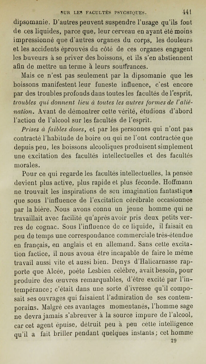 dipsomanie. D'autres peuvent suspendre l'usage qu'ils font de ces liquides, parce que, leur cerveau en ayant été moins impressionné que d'autres organes du corps, les douleurs et les accidents éprouvés du côté de ces organes engagent les buveurs à se priver des boissons, et ils s'en abstiennent afin de mettre un terme à leurs souffrances. Mais ce n'est pas seulement par la dipsomanie que les boissons manifestent leur funeste influence, c'est encore par des troubles profonds dans toutes les facultés de l'esprit, troubles qui donnent lieu à toutes les autres formes de l'alié- nation. Avant de démontrer cette vérité, étudions d'abord l'action de l'alcool sur les facultés de l'esprit. Prises à faibles doses, et par les personnes qui n'ont pas contracté l'habitude de boire ou qui ne l'ont contractée que depuis peu, les boissons alcooliques produisent simplement une excitation des facultés intellectuelles et des facultés morales. Pour ce qui regarde les facultés intellectuelles, la pensée devient plus active, plus rapide et plus féconde. Hoffmann ne trouvait les inspirations de son imagination fantastique que sous l'influence de l'excitation cérébrale occasionnée par la bière. Nous avons connu un jeune homme qui ne travaillait avec facilité qu'après avoir pris deux petits ver- res de cognac. Sous l'influence de ce liquide, il faisait en peu de temps une correspondance commerciale très-étendue en français, en anglais et en allemand. Sans cette excita- tion factice, il nous avoua être incapable de faire le même travail aussi vite et aussi bien. Denys d'Halicarnasse rap- porte que Alcée, poète Lesbien célèbre, avait besoin, pour produire des œuvres remarquables, d'être excité par l'in- tempérance; c'était dans une sorte d'ivresse qu'il compo- sait ses ouvrages qui faisaient l'admiration de ses contem- porains. Malgré ces avantages momentanés, l'homme sage ne devra jamais s'abreuver à la source impure de l'alcool, car cet agent épuise, détruit peu à peu cette intelligence qu'il a fait briller pendant quelques instants; cet homme 29