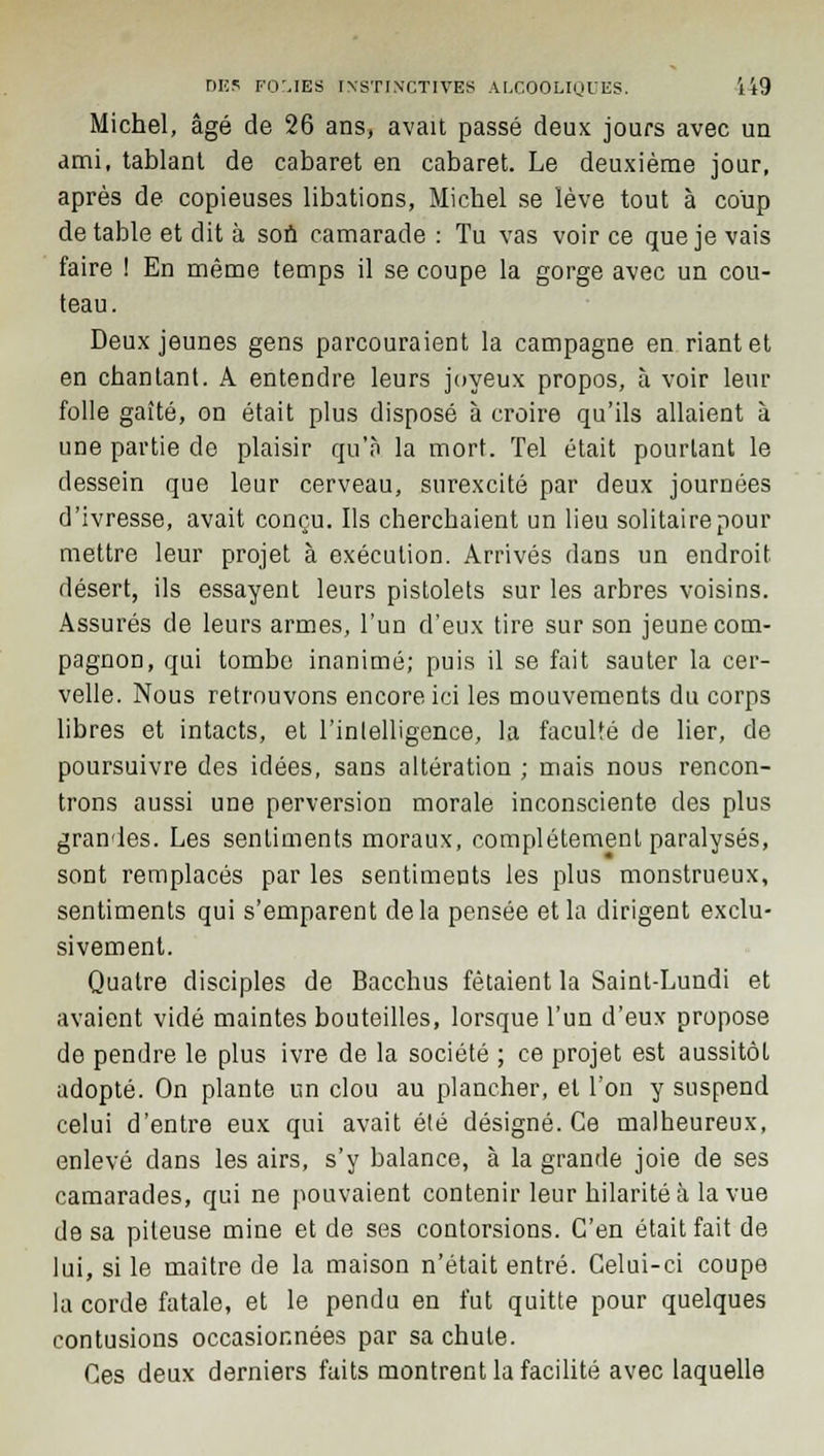 Michel, âgé de 26 ans, avait passé deux jours avec un ami, tablant de cabaret en cabaret. Le deuxième jour, après de copieuses libations, Michel se lève tout à coup de table et dit à son camarade : Tu vas voir ce que je vais faire ! En même temps il se coupe la gorge avec un cou- teau. Deux jeunes gens parcouraient la campagne en riant et en chantant. A entendre leurs joyeux propos, à voir leur folle gaîté, on était plus disposé à croire qu'ils allaient à une partie de plaisir qu'à la mort. Tel était pourtant le dessein que leur cerveau, surexcité par deux journées d'ivresse, avait conçu. Ils cherchaient un lieu solitaire pour mettre leur projet à exécution. Arrivés dans un endroit désert, ils essayent leurs pistolets sur les arbres voisins. Assurés de leurs armes, l'un d'eux tire sur son jeune com- pagnon, qui tombe inanimé; puis il se fait sauter la cer- velle. Nous retrouvons encore ici les mouvements du corps libres et intacts, et l'intelligence, la faculté de lier, de poursuivre des idées, sans altération ; mais nous rencon- trons aussi une perversion morale inconsciente des plus grandes. Les sentiments moraux, complètement paralysés, sont remplacés par les sentiments les plus monstrueux, sentiments qui s'emparent delà pensée et la dirigent exclu- sivement. Quatre disciples de Bacchus fêtaient la Saint-Lundi et avaient vidé maintes bouteilles, lorsque l'un d'eux propose de pendre le plus ivre de la société ; ce projet est aussitôt adopté. On plante un clou au plancher, et l'on y suspend celui d'entre eux qui avait été désigné. Ce malheureux, enlevé clans les airs, s'y balance, à la grande joie de ses camarades, qui ne pouvaient contenir leur hilarité à la vue de sa pileuse mine et de ses contorsions. C'en était fait de lui, si le maître de la maison n'était entré. Celui-ci coupe la corde fatale, et le pendu en fut quitte pour quelques contusions occasionnées par sa chute. Ces deux derniers faits montrent la facilité avec laquelle