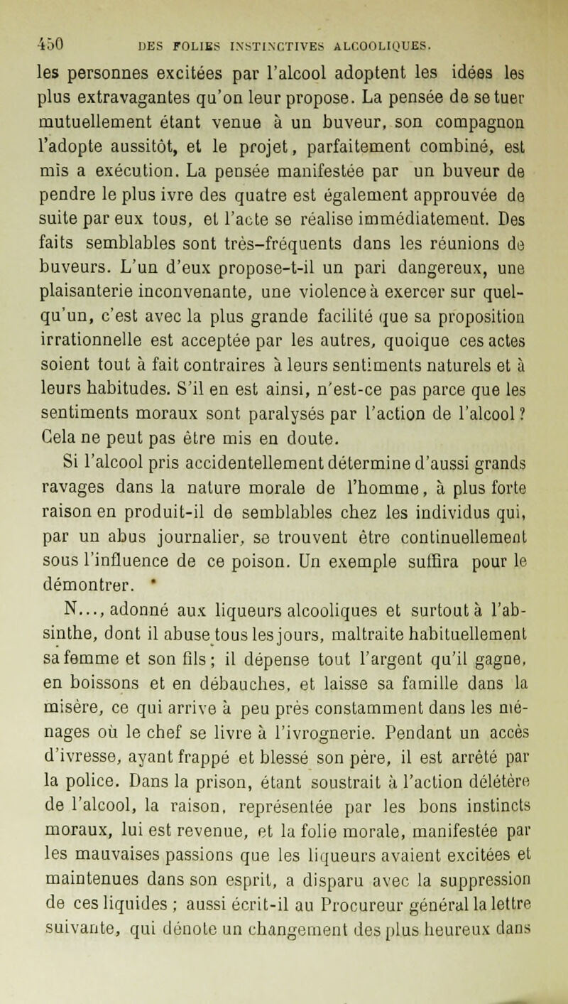 les personnes excitées par l'alcool adoptent les idées les plus extravagantes qu'on leur propose. La pensée de se tuer mutuellement étant venue à un buveur, son compagnon l'adopte aussitôt, et le projet, parfaitement combiné, est mis a exécution. La pensée manifestée par un buveur de pendre le plus ivre des quatre est également approuvée de suite par eux tous, et l'acte se réalise immédiatement. Des faits semblables sont très-fréquents dans les réunions de buveurs. L'un d'eux propose-t-il un pari dangereux, une plaisanterie inconvenante, une violence à exercer sur quel- qu'un, c'est avec la plus grande facilité que sa proposition irrationnelle est acceptée par les autres, quoique ces actes soient tout à fait contraires à leurs sentiments naturels et à leurs habitudes. S'il en est ainsi, n'est-ce pas parce que les sentiments moraux sont paralysés par l'action de l'alcool ? Gela ne peut pas être mis en doute. Si l'alcool pris accidentellement détermine d'aussi grands ravages dans la nature morale de l'homme, à plus forte raison en produit-il de semblables chez les individus qui, par un abus journalier, se trouvent être continuellement sous l'influence de ce poison. Un exemple suffira pour le démontrer. * N..., adonné aux liqueurs alcooliques et surtout à l'ab- sinthe, dont il abuse tous les jours, maltraite habituellement sa femme et son fils; il dépense tout l'argent qu'il gagne, en boissons et en débauches, et laisse sa famille dans la misère, ce qui arrive à peu près constamment dans les mé- nages où le chef se livre à l'ivrognerie. Pendant un accès d'ivresse, ayant frappé et blessé son père, il est arrêté par la police. Dans la prison, étant soustrait à l'action délétère de l'alcool, la raison, représentée par les bons instincts moraux, lui est revenue, et la folie morale, manifestée par les mauvaises passions que les liqueurs avaient excitées et maintenues dans son esprit, a disparu avec la suppression de ces liquides ; aussi écrit-il au Procureur général la lettre suivante, qui dénote un changement des plus heureux dans