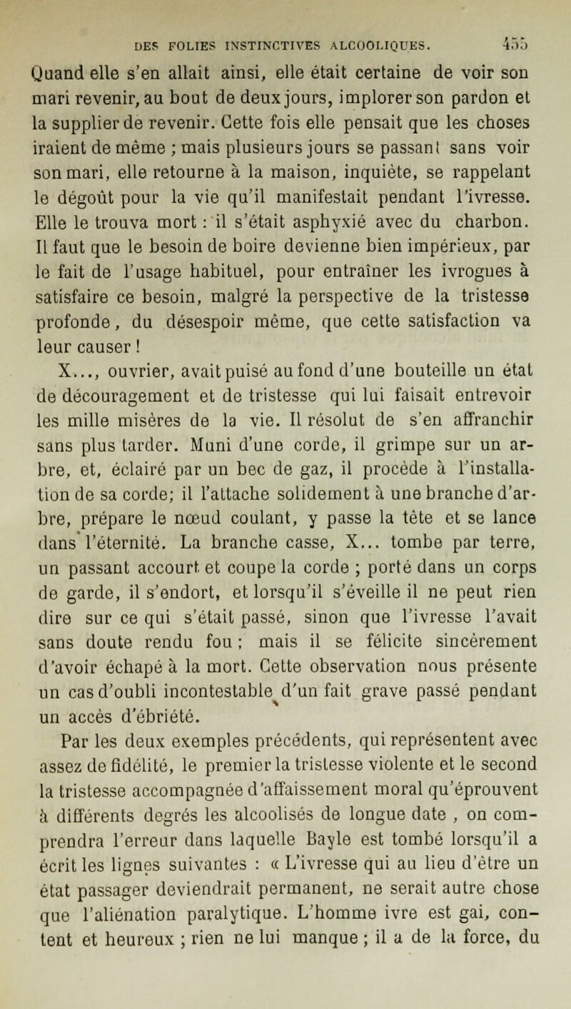 Uuand elle s'en allait ainsi, elle était certaine de voir son mari revenir, au bout de deux jours, implorer son pardon et la supplier de revenir. Cette fois elle pensait que les choses iraient de même ; mais plusieurs jours se passant sans voir son mari, elle retourne à la maison, inquiète, se rappelant le dégoût pour la vie qu'il manifestait pendant l'ivresse. Elle le trouva mort : il s'était asphyxié avec du charbon. Il faut que le besoin de boire devienne bien impérieux, par le fait de l'usage habituel, pour entraîner les ivrogues à satisfaire ce besoin, malgré la perspective de la tristesse profonde, du désespoir même, que cette satisfaction va leur causer ! X..., ouvrier, avait puisé au fond d'une bouteille un état de découragement et de tristesse qui lui faisait entrevoir les mille misères de la vie. Il résolut de s'en affranchir sans plus larder. Muni d'une corde, il grimpe sur un ar- bre, et, éclairé par un bec de gaz, il procède à l'installa- tion de sa corde; il l'attache solidement à une branche d'ar- bre, prépare le nœud coulant, y passe la tète et se lance dans l'éternité. La branche casse, X... tombe par terre, un passant accourt et coupe la corde ; porté dans un corps de garde, il s'endort, et lorsqu'il s'éveille il ne peut rien dire sur ce qui s'était passé, sinon que l'ivresse l'avait sans doute rendu fou ; mais il se félicite sincèrement d'avoir échapé à la mort. Cette observation nous présente un cas d'oubli incontestable d'un fait grave passé pendant un accès d'ébriété. Par les deux exemples précédents, qui représentent avec assez de fidélité, le premier la tristesse violente et le second la tristesse accompagnée d'affaissement moral qu'éprouvent à différents degrés les alcoolisés de longue date , on com- prendra l'erreur dans laquelle Bayle est tombé lorsqu'il a écrit les lignes suivantes : « L'ivresse qui au lieu d'être un état passager deviendrait permanent, ne serait autre chose que l'aliénation paralytique. L'homme ivre est gai, con- tent et heureux ; rien ne lui manque ; il a de la force, du