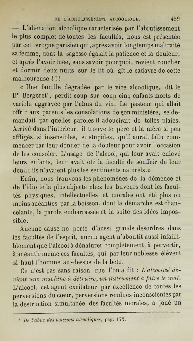 — L'aliénation alcoolique caractérisée par l'abrutissement le plus complet de toutes les facultés, nous est présentée par cet ivrogne parisien qui, après avoir longtemps maltraité sa femme, dont la sagesse égalait la patience et la douleur, et après l'avoir tuée, sans savoir pourquoi, revient coucher et dormir deux nuits sur le lit où gît le cadavre de cette malheureuse ! ! ! « Une famille dégradée par le vice alcoolique, dit le Dr Bergeret', perdit coup sur coup cinq enfants morts de variole aggravée par l'abus du vin. Le pasteur qui allait offrir aux parents les consolations de son ministère, se de- mandait par quelles paroles il adoucirait de telles plaies. Arrivé dans l'intérieur, il trouve le père et la mère si peu affligés, si insensibles, si stupides, qu'il aurait fallu com- mencer par leur donner de la douleur pour avoir l'occasion de les consoler. L'usage de l'alcool, qui leur avait enlevé leurs enfants, leur avait ôté la faculté de souffrir de leur deuil; ils n'avaient plus les sentiments naturels.» Enfin, nous trouvons les phénomènes de la démence et de l'idiotie la plus abjecte chez les buveurs dont les facul- tés physiques, intellectuelles et morales ont été plus ou moins anéanties par la boisson, dont la démarche est chan- celante, la parole embarrassée et la suite des idées impos- sible. Aucune cause ne porte d'aussi grands désordres dans les facultés de l'esprit, aucun agent n'aboutit aussi infailli- blement que l'alcool à dénaturer complètement, à pervertir, à anéantir même ces facultés, qui par leur noblesse élèvent si haut l'homme au-dessus de la bête. Ce n'est pas sans raison que l'on a dit : L'alcoolisé de- vient une machine à détruire, un instrument à faire le mal. L'alcool, cet agent excitateur par excellence de toutes les perversions du cœur, perversions rendues inconscientes par la destruction simultanée des facultés morales, a joué un ' De l'abus des boissons alcooliques, pag. 17'