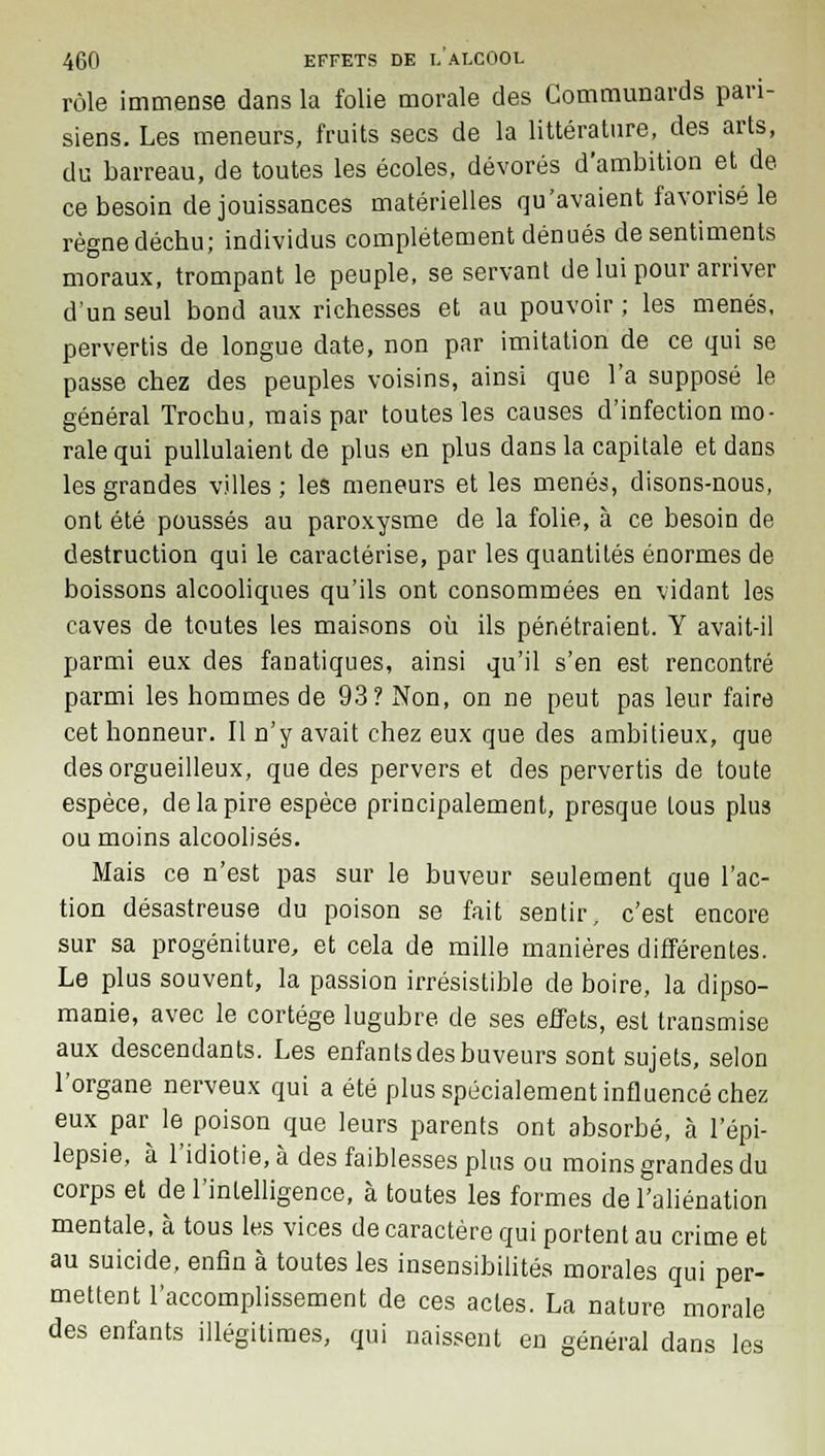 rôle immense dans la folie morale des Communards pari- siens. Les meneurs, fruits secs de la littérature, des arts, du barreau, de toutes les écoles, dévorés d'ambition et de ce besoin de jouissances matérielles qu'avaient favorisé le règne déchu; individus complètement dénués de sentiments moraux, trompant le peuple, se servant de lui pour arriver d'un seul bond aux richesses et au pouvoir ; les menés, pervertis de longue date, non par imitation de ce qui se passe chez des peuples voisins, ainsi que l'a supposé le général Trochu, mais par toutes les causes d'infection mo- rale qui pullulaient de plus en plus dans la capitale et dans les grandes villes ; les meneurs et les menés, disons-nous, ont été poussés au paroxysme de la folie, à ce besoin de destruction qui le caractérise, par les quantités énormes de boissons alcooliques qu'ils ont consommées en vidant les caves de toutes les maisons où ils pénétraient. Y avait-il parmi eux des fanatiques, ainsi qu'il s'en est rencontré parmi les hommes de 93? Non, on ne peut pas leur faire cet honneur. Il n'y avait chez eux que des ambitieux, que des orgueilleux, que des pervers et des pervertis de toute espèce, de la pire espèce principalement, presque tous phi3 ou moins alcoolisés. Mais ce n'est pas sur le buveur seulement que l'ac- tion désastreuse du poison se fait sentir, c'est encore sur sa progéniture, et cela de mille manières différentes. Le plus souvent, la passion irrésistible de boire, la dipso- manie, avec le cortège lugubre de ses effets, est transmise aux descendants. Les enfantsdesbuveurs sont sujets, selon l'organe nerveux qui a été plus spécialement influencé chez eux par le poison que leurs parents ont absorbé, à l'épi- lepsie, à l'idiotie, à des faiblesses plus ou moins grandes du corps et de l'intelligence, à toutes les formes de l'aliénation mentale, à tous les vices de caractère qui portent au crime et au suicide, enfin à toutes les insensibilités morales qui per- mettent l'accomplissement de ces actes. La nature morale des enfants illégitimes, qui naissent en général dans les