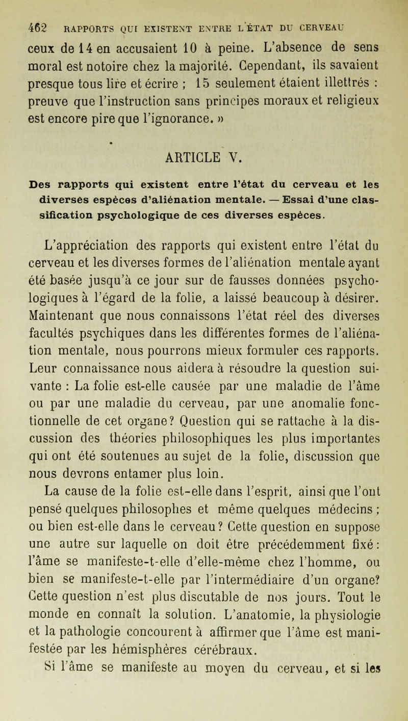 ceux de 14 en accusaient 10 à peine. L'absence de sens moral est notoire chez la majorité. Cependant, ils savaient presque tous lire et écrire ; 15 seulement étaient illettrés : preuve que l'instruction sans principes moraux et religieux est encore pire que l'ignorance. » ARTICLE V. Des rapports qui existent entre l'état du cerveau et les diverses espèces d'aliénation mentale. — Essai d'une clas- sification psychologique de ces diverses espèces. L'appréciation des rapports qui existent entre l'état du cerveau et les diverses formes de l'aliénation mentale ayant été basée jusqu'à ce jour sur de fausses données psycho- logiques à l'égard de la folie, a laissé beaucoup à désirer. Maintenant que nous connaissons l'état réel des diverses facultés psychiques dans les différentes formes de l'aliéna- tion mentale, nous pourrons mieux formuler ces rapports. Leur connaissance nous aidera à résoudre la question sui- vante : La folie est-elle causée par une maladie de l'âme ou par une maladie du cerveau, par une anomalie fonc- tionnelle de cet organe? Question qui se rattache à la dis- cussion des théories philosophiques les plus importantes qui ont été soutenues au sujet de la folie, discussion que nous devrons entamer plus loin. La cause de la folie est-elle dans l'esprit, ainsi que l'ont pensé quelques philosophes et même quelques médecins ; ou bien est-elle dans le cerveau? Cette question en suppose une autre sur laquelle on doit être précédemment fixé: l'âme se manifeste-t-elle d'elle-même chez l'homme, ou bien se manifeste-t-elle par l'intermédiaire d'un organe? Cette question n'est plus discutable de nos jours. Tout le monde en connaît la solution. L'anatomie, la physiologie et la pathologie concourent à affirmer que l'âme est mani- festée par les hémisphères cérébraux. Si l'âme se manifeste au moyen du cerveau, et si les