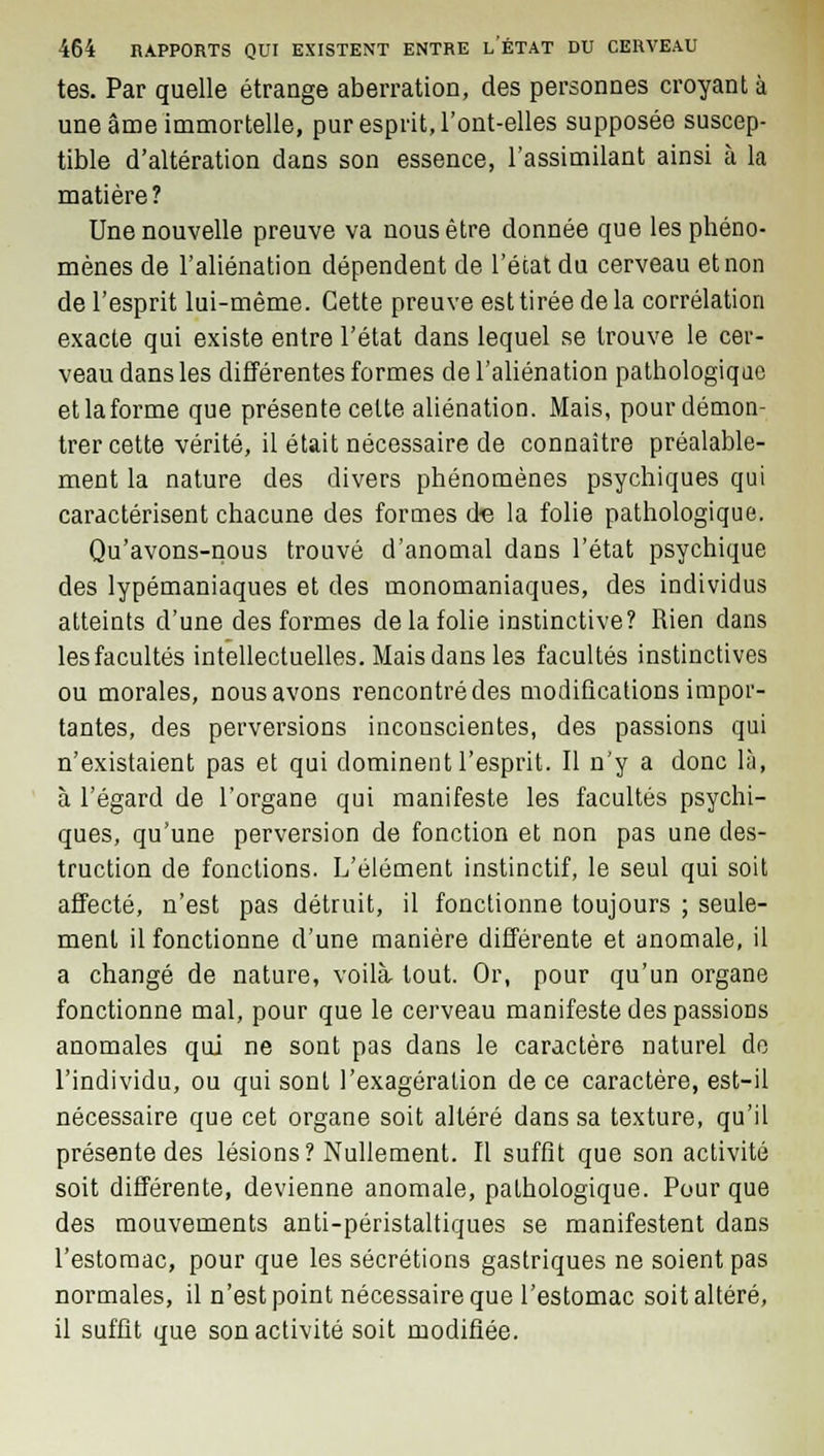 tes. Par quelle étrange aberration, des personnes croyant à une âme immortelle, pur esprit, l'ont-elles supposée suscep- tible d'altération dans son essence, l'assimilant ainsi à la matière? Une nouvelle preuve va nous être donnée que les phéno- mènes de l'aliénation dépendent de l'état du cerveau et non de l'esprit lui-même. Cette preuve est tirée de la corrélation exacte qui existe entre l'état dans lequel se trouve le cer- veau dans les différentes formes de l'aliénation pathologique et la forme que présente cette aliénation. Mais, pour démon- trer cette vérité, il était nécessaire de connaître préalable- ment la nature des divers phénomènes psychiques qui caractérisent chacune des formes d« la folie pathologique. Qu'avons-nous trouvé d'anomal dans l'état psychique des lypémaniaques et des monomaniaques, des individus atteints d'une des formes de la folie instinctive? Rien dans les facultés intellectuelles. Mais dans les facultés instinctives ou morales, nous avons rencontré des modifications impor- tantes, des perversions inconscientes, des passions qui n'existaient pas et qui dominent l'esprit. Il n'y a donc là, à l'égard de l'organe qui manifeste les facultés psychi- ques, qu'une perversion de fonction et non pas une des- truction de fonctions. L'élément instinctif, le seul qui soit affecté, n'est pas détruit, il fonctionne toujours ; seule- ment il fonctionne d'une manière différente et anomale, il a changé de nature, voilà tout. Or, pour qu'un organe fonctionne mal, pour que le cerveau manifeste des passions anomales qui ne sont pas dans le caractère naturel de l'individu, ou qui sont l'exagération de ce caractère, est-il nécessaire que cet organe soit altéré dans sa texture, qu'il présente des lésions? Nullement. Il suffit que son activité soit différente, devienne anomale, pathologique. Pour que des mouvements anti-péristaltiques se manifestent dans l'estomac, pour que les sécrétions gastriques ne soient pas normales, il n'est point nécessaire que l'estomac soit altéré, il suffit que son activité soit modifiée.