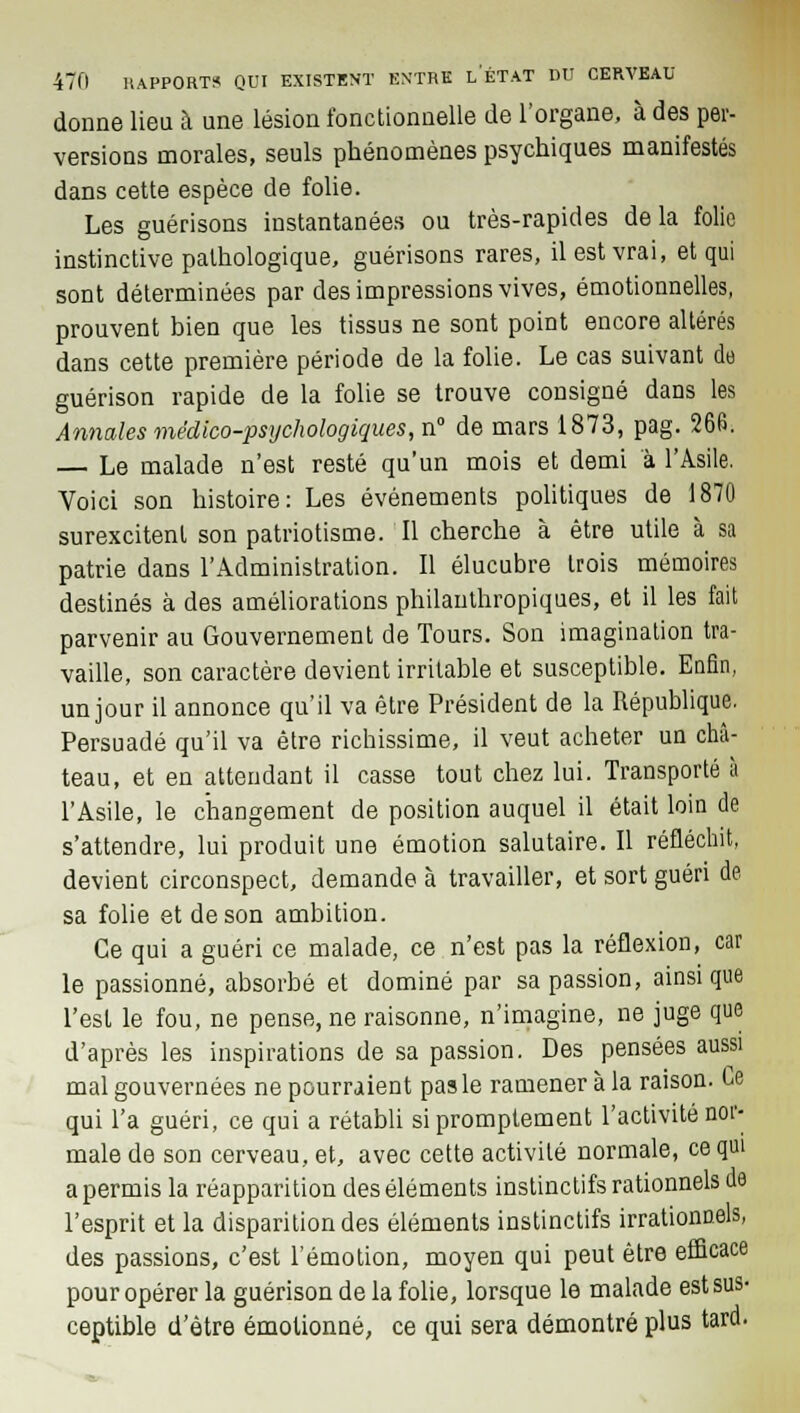 donne lieu à une lésion fonctionnelle de l'organe, à des per- versions morales, seuls phénomènes psychiques manifestés dans cette espèce de folie. Les guérisons instantanées ou très-rapides delà folie instinctive pathologique, guérisons rares, il est vrai, et qui sont déterminées par des impressions vives, émotionnelles, prouvent bien que les tissus ne sont point encore altérés dans cette première période de la folie. Le cas suivant de guérison rapide de la folie se trouve consigné dans les Annales médico-psychologiques, n° de mars 1873, pag. 266. — Le malade n'est resté qu'un mois et demi à l'Asile. Voici son histoire: Les événements politiques de 1870 surexcitent son patriotisme. Il cherche à être utile à sa patrie dans l'Administration. Il élucubre trois mémoires destinés à des améliorations philauthropiques, et il les fait parvenir au Gouvernement de Tours. Son imagination tra- vaille, son caractère devient irritable et susceptible. Enfin, un jour il annonce qu'il va être Président de la République. Persuadé qu'il va être richissime, il veut acheter un châ- teau, et en attendant il casse tout chez lui. Transporté à l'Asile, le changement de position auquel il était loin de s'attendre, lui produit une émotion salutaire. Il réfléchit, devient circonspect, demande à travailler, et sort guéri de sa folie et de son ambition. Ce qui a guéri ce malade, ce n'est pas la réflexion, car le passionné, absorbé et dominé par sa passion, ainsi que l'est le fou, ne pense, ne raisonne, n'imagine, ne juge que d'après les inspirations de sa passion. Des pensées aussi mal gouvernées ne pourraient pas le ramener à la raison. Ce qui l'a guéri, ce qui a rétabli sipromptement l'activité nor- male de son cerveau, et, avec cette activité normale, ce qui a permis la réapparition des éléments instinctifs rationnels de l'esprit et la disparition des éléments instinctifs irrationnels, des passions, c'est l'émotion, moyen qui peut être efficace pour opérer la guérison de la folie, lorsque le malade est sus- ceptible d'être émotionné, ce qui sera démontré plus tard.