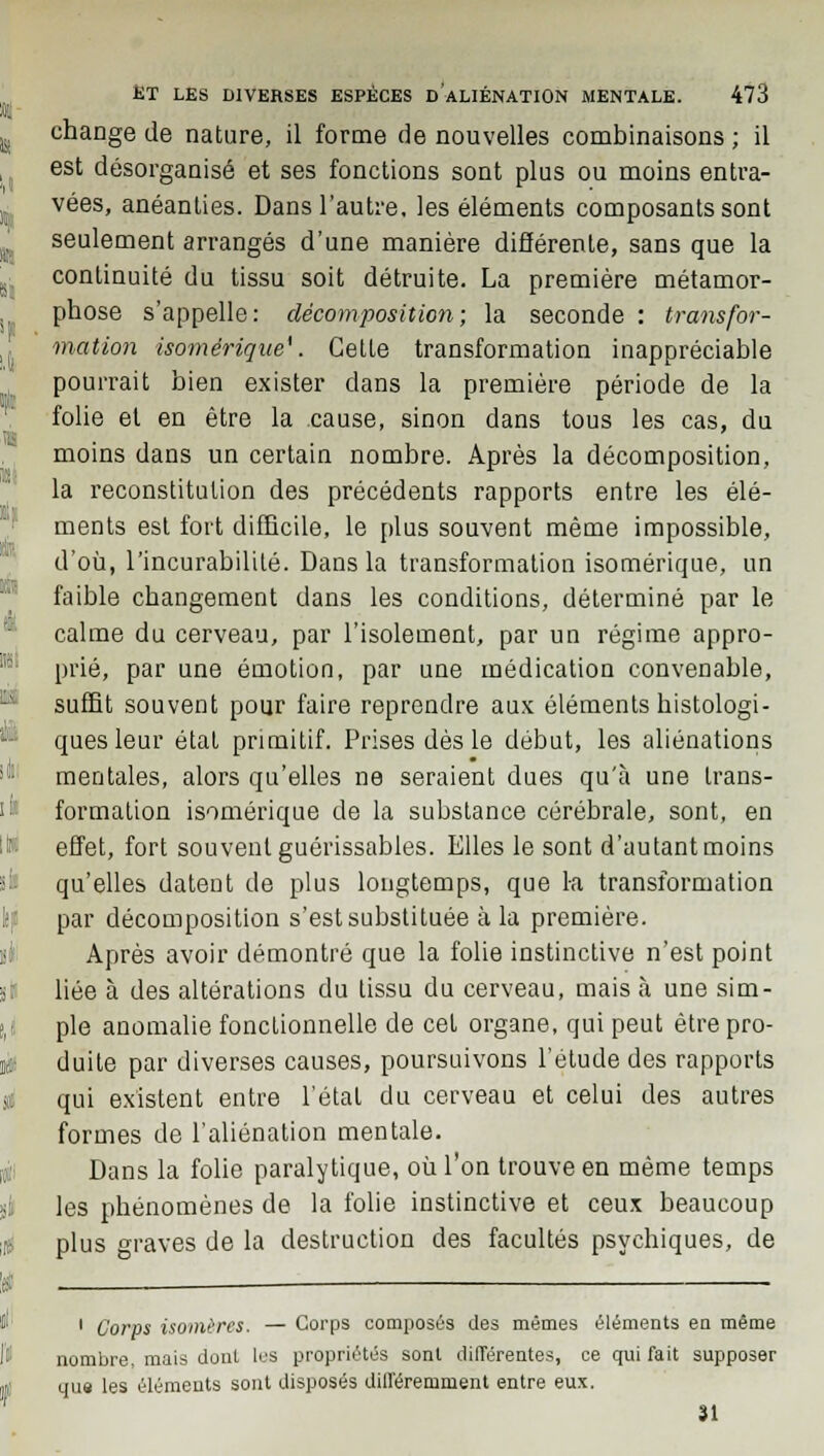 change de nature, il forme de nouvelles combinaisons ; il est désorganisé et ses fonctions sont plus ou moins entra- vées, anéanties. Dans l'autre, les éléments composants sont seulement arrangés d'une manière différente, sans que la continuité du tissu soit détruite. La première métamor- phose s'appelle: décomposition; la seconde : transfor- mation isomérique*. Cette transformation inappréciable pourrait bien exister dans la première période de la folie et en être la cause, sinon dans tous les cas, du moins dans un certain nombre. Après la décomposition, la reconstitution des précédents rapports entre les élé- ments est fort difficile, le plus souvent même impossible, d'où, l'incurabilité. Dans la transformation isomérique, un faible changement dans les conditions, déterminé par le calme du cerveau, par l'isolement, par un régime appro- prié, par une émotion, par une médication convenable, suffit souvent pour faire reprendre aux éléments histologi- ques leur état primitif. Prises dès le début, les aliénations mentales, alors qu'elles ne seraient dues qu'à une trans- formation isomérique de la substance cérébrale, sont, en effet, fort souvent guérissables. Elles le sont d'autant moins qu'elles datent de plus longtemps, que la transformation par décomposition s'est substituée à la première. Après avoir démontré que la folie instinctive n'est point liée à des altérations du tissu du cerveau, mais à une sim- ple anomalie fonctionnelle de cet organe, qui peut être pro- duite par diverses causes, poursuivons l'étude des rapports qui existent entre l'étal du cerveau et celui des autres formes de l'aliénation mentale. Dans la folie paralytique, où l'on trouve en même temps les phénomènes de la folie instinctive et ceux beaucoup plus graves de la destruction des facultés psychiques, de 1 Corps isomères. — Corps composés des mêmes éléments en même nombre, mais dont les propriétés sont différentes, ce qui fait supposer que les éléments sont disposés différemment entre eux. 31