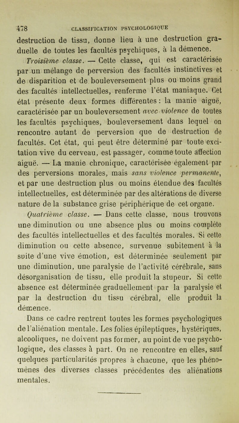 destruction de tissa, donne lieu à une destruction gra- duelle de toutes les facultés psychiques, à la démence. Troisième classe. — Cette classe, qui est caractérisée par un mélange de perversion des facultés instinctives et de disparition et de bouleversement plus ou moins grand des facultés intellectuelles, renferme l'état maniaque. Cet état présente deux formes différentes : la manie aiguë, caractérisée par un bouleversement avec violence de toutes les facultés psychiques, bouleversement dans lequel on rencontre autant de perversion que de destruction de facultés. Cet état, qui peut être déterminé par toute exci- tation vive du cerveau, est passager, comme toute affection aiguë. — La manie chronique, caractérisée également par des perversions morales, mais sans violence permanente, et par une destruction plus ou moins étendue des facultés intellectuelles, est déterminée par des altérations de diverse nature de la substance grise périphérique de cet organe. Quatrième classe. — Dans cette classe, nous trouvons une diminution ou une absence plus ou moins complète des facultés intellectuelles et des facultés morales. Si cette diminution ou cette absence, survenue subitement à la suite d'une vive émotion, est déterminée seulement par une diminution, une paralysie de l'activité cérébrale, sans désorganisation de tissu, elle produit la stupeur. Si cette absence est déterminée graduellement par la paralysie et par la destruction du tissu cérébral, elle produit la démence. Dans ce cadre rentrent toutes les formes psychologiques de l'aliénation mentale. Les folies épileptiques, hystériques, alcooliques, ne doivent pas former, au point de vue psycho- logique, des classes à part. On ne rencontre en elles, sauf quelques particularités propres à chacune, que les phéno- mènes des diverses classes précédentes des aliénations mentales.