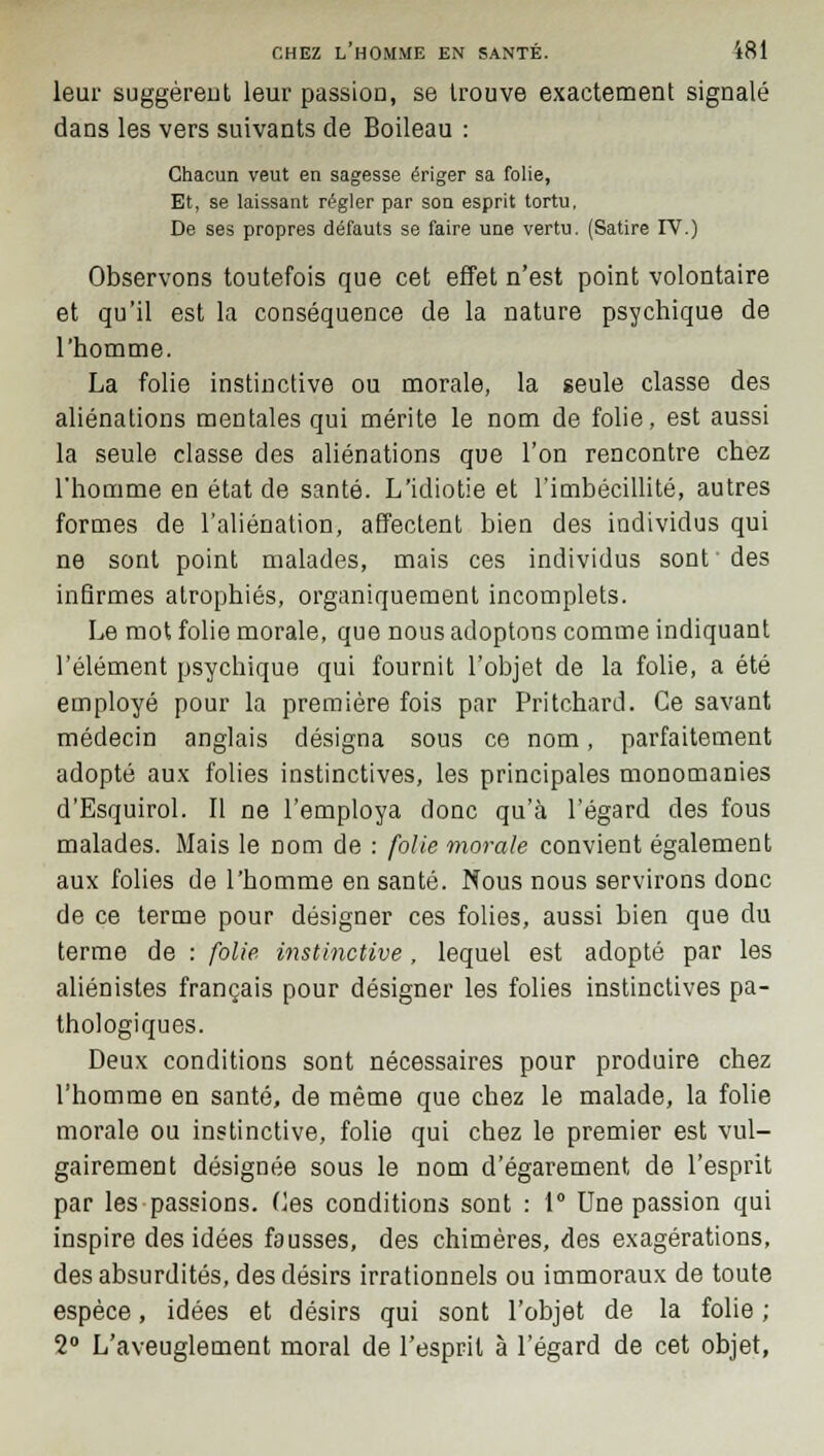 leur suggèrent leur passion, se trouve exactement signalé dans les vers suivants de Boileau : Chacun veut en sagesse ériger sa folie, Et, se laissant régler par son esprit tortu, De ses propres défauts se faire une vertu. (Satire IV.) Observons toutefois que cet effet n'est point volontaire et qu'il est la conséquence de la nature psychique de l'homme. La folie instinctive ou morale, la seule classe des aliénations mentales qui mérite le nom de folie, est aussi la seule classe des aliénations que l'on rencontre chez l'homme en état de santé. L'idiotie et l'imbécillité, autres formes de l'aliénation, affectent bien des individus qui ne sont point malades, mais ces individus sont' des infirmes atrophiés, organiquement incomplets. Le mot folie morale, que nous adoptons comme indiquant l'élément psychique qui fournit l'objet de la folie, a été employé pour la première fois par Pritchard. Ce savant médecin anglais désigna sous ce nom, parfaitement adopté aux folies instinctives, les principales monomanies d'Esquirol. Il ne l'employa donc qu'à l'égard des fous malades. Mais le nom de : folie morale convient également aux folies de l'homme en santé. Nous nous servirons donc de ce terme pour désigner ces folies, aussi bien que du terme de : folie instinctive, lequel est adopté par les aliénistes français pour désigner les folies instinctives pa- thologiques. Deux conditions sont nécessaires pour produire chez l'homme en santé, de même que chez le malade, la folie morale ou instinctive, folie qui chez le premier est vul- gairement désignée sous le nom d'égarement de l'esprit par les passions. Ces conditions sont : 1° Une passion qui inspire des idées fausses, des chimères, des exagérations, des absurdités, des désirs irrationnels ou immoraux de toute espèce, idées et désirs qui sont l'objet de la folie ; 2° L'aveuglement moral de l'esprit à l'égard de cet objet,