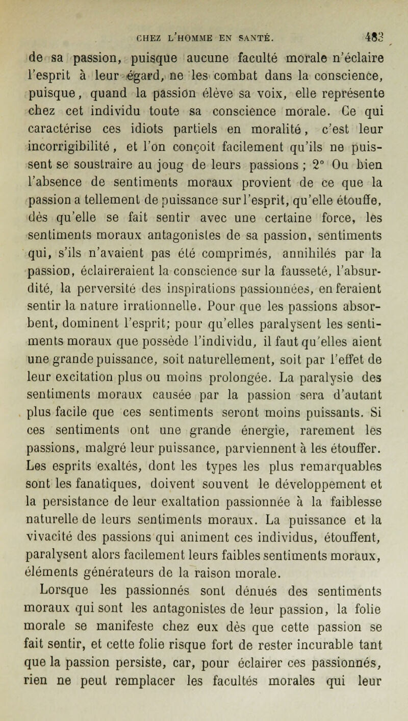 de sa passion, puisque aucune faculté morale n'éclaire l'esprit à leur égard, ne les combat dans la conscience, puisque, quand la passion élève sa voix, elle représente chez cet individu toute sa conscience morale. Ce qui caractérise ces idiots partiels en moralité, c'est leur incorrigibilité, et l'on conçoit facilement qu'ils ne puis- sent se soustraire au joug de leurs passions ; 2° Ou bien l'absence de sentiments moraux provient de ce que la passion a tellement de puissance sur l'esprit, qu'elle étouffe, dès qu'elle se fait sentir avec une certaine force, les sentiments moraux antagonistes de sa passion, sentiments qui, s'ils n'avaient pas été comprimés, annihilés par la passion, éclaireraient la conscience sur la fausseté, l'absur- dité, la perversité des inspirations passionnées, en feraient sentir la nature irrationnelle. Pour que les passions absor- bent, dominent l'esprit; pour qu'elles paralysent les senti- ments moraux que possède l'individu, il faut qu'elles aient une grande puissance, soit naturellement, soit par l'effet de leur excitation plus ou moins prolongée. La paralysie des sentiments moraux causée par la passion sera d'autant plus facile que ces sentiments seront moins puissants. Si ces sentiments ont une grande énergie, rarement les passions, malgré leur puissance, parviennent à les étouffer. Les esprits exaltés, dont les types les plus remarquables sont les fanatiques, doivent souvent le développement et la persistance de leur exaltation passionnée à la faiblesse naturelle de leurs sentiments moraux. La puissance et la vivacité des passions qui animent ces individus, étouffent, paralysent alors facilement leurs faibles sentiments moraux, éléments générateurs de la raison morale. Lorsque les passionnés sont dénués des sentiments moraux qui sont les antagonistes de leur passion, la folie morale se manifeste chez eux dès que cette passion se fait sentir, et cette folie risque fort de rester incurable tant que la passion persiste, car, pour éclairer ces passionnés, rien ne peut remplacer les facultés morales qui leur