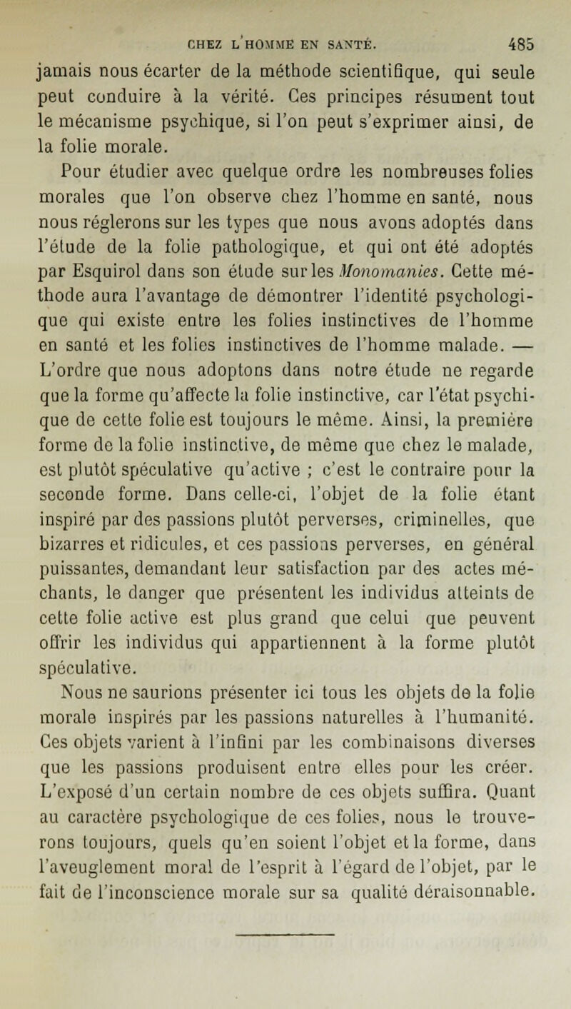 jamais nous écarter de la méthode scientifique, qui seule peut conduire à la vérité. Ces principes résument tout le mécanisme psychique, si l'on peut s'exprimer ainsi, de la folie morale. Pour étudier avec quelque ordre les nombreuses folies morales que l'on observe chez l'homme en santé, nous nous réglerons sur les types que nous avons adoptés dans l'étude de la folie pathologique, et qui ont été adoptés par Esquirol dans son étude sur les Monomanies. Cette mé- thode aura l'avantage de démontrer l'identité psychologi- que qui existe entre les folies instinctives de l'homme en santé et les folies instinctives de l'homme malade. — L'ordre que nous adoptons dans notre étude ne regarde que la forme qu'affecte la folie instinctive, car l'état psychi- que de cette folie est toujours le même. Ainsi, la première forme de la folie instinctive, de même que chez le malade, est plutôt spéculative qu'active ; c'est le contraire pour la seconde forme. Dans celle-ci, l'objet de la folie étant inspiré par des passions plutôt perverses, criminelles, que bizarres et ridicules, et ces passions perverses, en général puissantes, demandant leur satisfaction par des actes mé- chants, le danger que présentent les individus atteints de cette folie active est plus grand que celui que peuvent offrir les individus qui appartiennent à la forme plutôt spéculative. Nous ne saurions présenter ici tous les objets de la folie morale inspirés par les passions naturelles à l'humanité. Ces objets varient à l'infini par les combinaisons diverses que les passions produisent entre elles pour les créer. L'exposé d'un certain nombre de ces objets suffira. Quant au caractère psychologique de ces folies, nous le trouve- rons toujours, quels qu'en soient l'objet et la forme, dans l'aveuglement moral de l'esprit à l'égard de l'objet, par le fait de l'inconscience morale sur sa qualité déraisonnable.