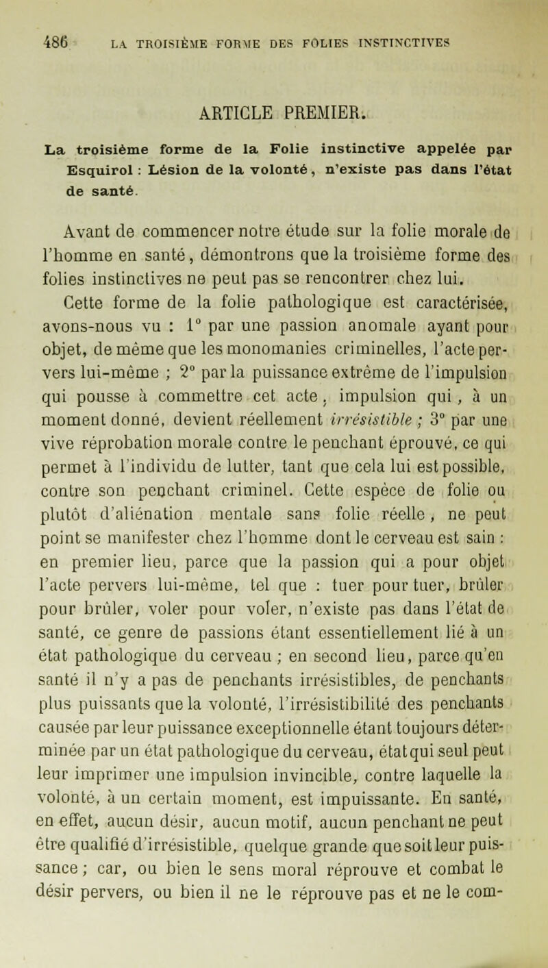 ARTICLE PREMIER. La troisième forme de la Folie instinctive appelée par Esquirol : Lésion de la volonté, n'existe pas dans l'état de santé. Avant de commencer notre étude sur la folie morale de l'homme en santé, démontrons que la troisième forme des folies instinctives ne peut pas se rencontrer chez lui. Cette forme de la folie pathologique est caractérisée, avons-nous vu : 1° par une passion anomale ayant pour objet, de même que les monomanies criminelles, l'acte per- vers lui-même ; 2° parla puissance extrême de l'impulsion qui pousse à commettre cet acte, impulsion qui, à un moment donné, devient réellement irrésistible ; 3° par une vive réprobation morale contre le penchant éprouvé, ce qui permet à l'individu de lutter, tant que cela lui est possible, contre son penchant criminel. Cette espèce de folie ou plutôt d'aliénation mentale sans folie réelle, ne peut point se manifester chez l'homme dont le cerveau est sain : en premier lieu, parce que la passion qui a pour objet l'acte pervers lui-même, tel que : tuer pour tuer, brûler pour brûler, voler pour voler, n'existe pas dans l'état de santé, ce genre de passions étant essentiellement lié à un état pathologique du cerveau ; en second lieu, parce qu'en santé il n'y a pas de penchants irrésistibles, de penchants plus puissants que la volonté, l'irrésistibilité des penchants causée par leur puissance exceptionnelle étant toujours déter- minée par un état pathologique du cerveau, étatqui seul peut leur imprimer une impulsion invincible, contre laquelle la volonté, à un certain moment, est impuissante. En santé, en effet, aucun désir, aucun motif, aucun penchant ne peut être qualifié d'irrésistible, quelque grande que soit leur puis- sance ; car, ou bien le sens moral réprouve et combat le désir pervers, ou bien il ne le réprouve pas et ne le corn-