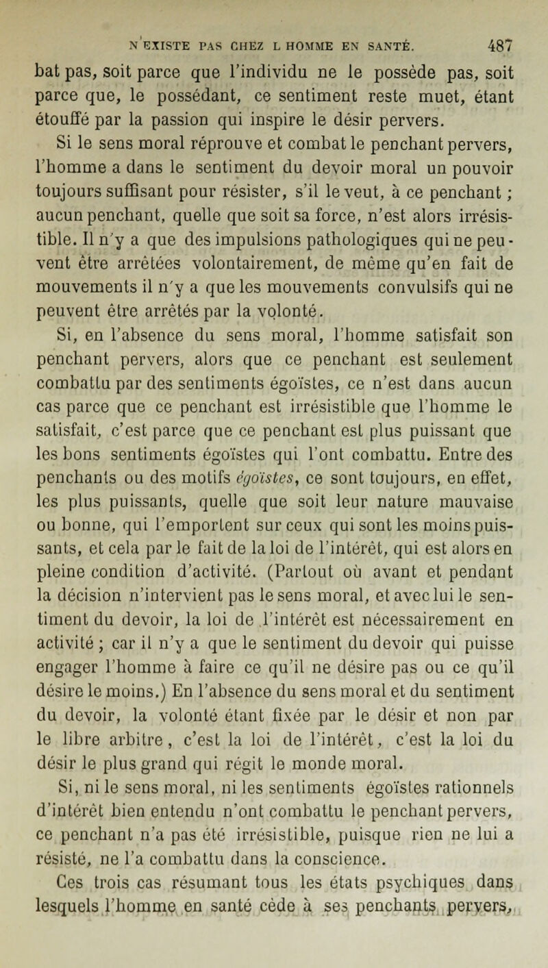 bat pas, soit parce que l'individu ne le possède pas, soit parce que, le possédant, ce sentiment reste muet, étant étouffé par la passion qui inspire le désir pervers. Si le sens moral réprouve et combat le penchant pervers, l'bomme a dans le sentiment du devoir moral un pouvoir toujours suffisant pour résister, s'il le veut, à ce penchant ; aucun penchant, quelle que soit sa force, n'est alors irrésis- tible. Il n'y a que des impulsions pathologiques qui ne peu- vent être arrêtées volontairement, de même qu'en fait de mouvements il n'y a que les mouvements convulsifs qui ne peuvent être arrêtés par la volonté. Si, en l'absence du sens moral, l'homme satisfait son penchant pervers, alors que ce penchant est seulement combattu par des sentiments égoïstes, ce n'est dans aucun cas parce que ce penchant est irrésistible que l'homme le satisfait, c'est parce que ce penchant est plus puissant que les bons sentiments égoïstes qui l'ont combattu. Entre des penchants ou des motifs égoïstes, ce sont toujours, en effet, les plus puissants, quelle que soit leur nature mauvaise ou bonne, qui l'emportent sur ceux qui sont les moins puis- sants, et cela par le fait de la loi de l'intérêt, qui est alors en pleine condition d'activité. (Partout où avant et pendant la décision n'intervient pas le sens moral, et avec lui le sen- timent du devoir, la loi de l'intérêt est nécessairement en activité ; car il n'y a que le sentiment du devoir qui puisse engager l'homme à faire ce qu'il ne désire pas ou ce qu'il désire le moins.) En l'absence du sens moral et du sentiment du devoir, la volonté étant fixée par le désir et non par le libre arbitre, c'est la loi de l'intérêt, c'est la loi du désir le plus grand qui régit le monde moral. Si, ni le sens moral, ni les sentiments égoïstes rationnels d'intérêt bien entendu n'ont combattu le penchant pervers, ce penchant n'a pas été irrésistible, puisque rien ne lui a résisté, ne l'a combattu dans la conscience. Ces trois cas résumant tous les états psychiques dans lesquels l'homme en santé cède à ses penchants pervers,