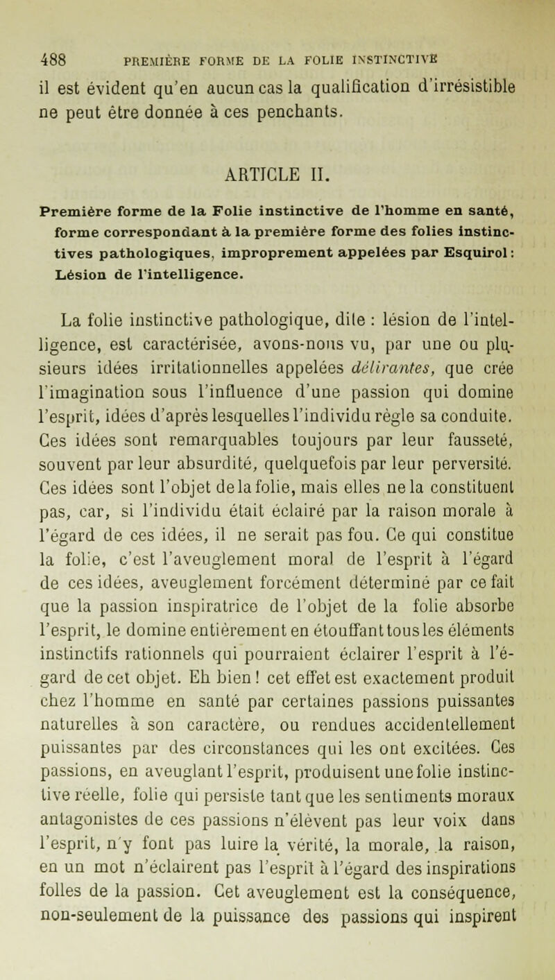 il est évident qu'en aucun cas la qualification d'irrésistible ne peut être donnée à ces penchants. ARTICLE II. Première forme de la Folie instinctive de l'homme en santé, forme correspondant à la première forme des folies instinc- tives pathologiques, improprement appelées par Esquirol : Lésion de l'intelligence. La folie instinctive pathologique, dile : lésion de l'intel- ligence, est caractérisée, avons-nous vu, par une ou plu- sieurs idées irritalionnelles appelées délirantes, que crée l'imagination sous l'influence d'une passion qui domine l'esprit, idées d'après lesquelles l'individu règle sa conduite. Ces idées sont remarquables toujours par leur fausseté, souvent parleur absurdité, quelquefois par leur perversité. Ces idées sont l'objet de la folie, mais elles ne la constituent pas, car, si l'individu était éclairé par la raison morale à l'égard de ces idées, il ne serait pas fou. Ce qui constitue la folie, c'est l'aveuglement moral de l'esprit à l'égard de ces idées, aveuglement forcément déterminé par ce fait que la passion inspiratrice de l'objet de la folie absorbe l'esprit, le domine entièrement en étouffant tous les éléments instinctifs rationnels qui pourraient éclairer l'esprit à l'é- gard de cet objet. Eh bien ! cet effet est exactement produit chez l'homme en santé par certaines passions puissantes naturelles à son caractère, ou rendues accidentellement puissantes par des circonstances qui les ont excitées. Ces passions, en aveuglant l'esprit, produisent une folie instinc- tive réelle, folie qui persiste tant que les sentiments moraux antagonistes de ces passions n'élèvent pas leur voix dans l'esprit, n'y font pas luire la vérité, la morale, la raison, en un mot n'éclairent pas l'esprit à l'égard des inspirations folles de la passion. Cet aveuglement est la conséquence, non-seulement de la puissance des passions qui inspirent