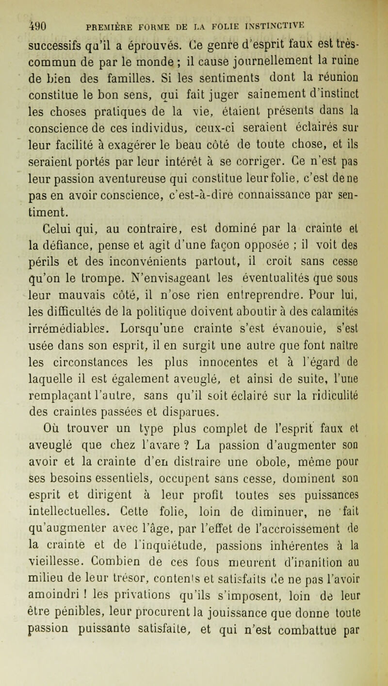 successifs qu'il a éprouvés. Ce genre d'esprit taux est très- commun de par le monde ; il cause journellement la ruine de bien des familles. Si les sentiments dont la réunion constitue le bon sens, qui fait juger sainement d'instinct les choses pratiques de la vie, étaient présents dans la conscience de ces individus, ceux-ci seraient éclairés sur leur facilité à exagérer le beau côté de toute chose, et ils seraient portés par leur intérêt à se corriger. Ce n'est pas leur passion aventureuse qui constitue leurfolie, c'est dene pas en avoir conscience, c'est-à-dire connaissance par sen- timent. Celui qui, au contraire, est dominé par la crainte et la défiance, pense et agit d'une façon opposée ; il voit des périls et des inconvénients partout, il croit sans cesse qu'on le trompe. N'envisageant les éventualités que sous leur mauvais côté, il n'ose rien entreprendre. Pour lui, les difficultés de la politique doivent aboutir à des calamités irrémédiables. Lorsqu'une crainte s'est évanouie, s'est usée dans son esprit, il en surgit une autre que font naître les circonstances les pins innocentes et à l'égard de laquelle il est également aveuglé, et ainsi de suite, l'une remplaçant l'autre, sans qu'il soit éclairé sur la ridiculité des craintes passées et disparues. Où trouver un type plus complet de l'esprit faux et aveuglé que chez l'avare ? La passion d'augmenter son avoir et la crainte d'en distraire une obole, même pour ses besoins essentiels, occupent sans cesse, dominent son esprit et dirigent à leur profit toutes ses puissances intellectuelles. Cette folie, loin de diminuer, ne fait qu'augmenter avec l'âge, par l'effet de l'accroissement de la crainte et de l'inquiétude, passions inhérentes à la vieillesse. Combien de ces fous meurent d'inanition au milieu de leur trésor, contenu et satisfaits de ne pas l'avoir amoindri ! les privations qu'ils s'imposent, loin de leur être pénibles, leur procurent la jouissance que donne toute passion puissante satisfaite, et qui n'est combattue par