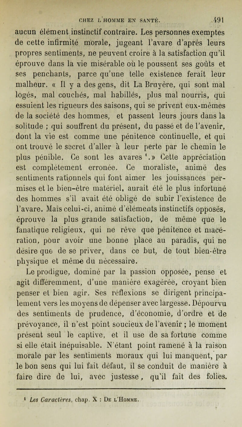 aucun élément instinctif contraire. Les personnes exemptes de cette infirmité morale, jugeant l'avare d'après leurs propres sentiments, ne peuvent croire à la satisfaction qu'il éprouve dans la vie misérable où le poussent ses goûts et ses penchants, parce qu'une telle existence ferait leur malheur. « Il y a des gens, dit La Bruyère, qui sont mal logés, mal couchés, mal habillés, plus mal nourris, qui essuient les rigueurs des saisons, qui se privent eux-mêmes de la société des hommes, et passent leurs jours dans la solitude ; qui souffrent du présent, du passé et de l'avenir, dont la vie est comme une pénitence continuelle, et qui ont trouvé le secret d'aller à leur perte par le chemin le plus pénible. Ce sont les avares'.» Cette appréciation est complètement erronée. Ce moraliste, animé des sentiments rationnels qui font aimer les jouissances per- mises et le bien-être matériel, aurait été le plus infortuné des hommes s'il avait été obligé de subir l'existence de l'avare. Mais celui-ci, animé d'éléments instinctifs opposés, éprouve la plus grande satisfaction, de même que le fanatique religieux, qui ne rêve que pénitence et macé- ration, pour avoir une bonne place au paradis, qui ne désire que de se priver, dans ce but, de tout bien-être physique et même du nécessaire. Le prodigue, dominé par la passion opposée, pense et agit différemment, d'une manière exagérée, croyant bien penser et bien agir. Ses réflexions se dirigent principa- lement vers les moyens de dépenser avec largesse. Dépourvu des sentiments de prudence, d'économie, d'ordre et de prévoyance, il n'est point soucieux de l'avenir ; le moment présent seul le captive, et il use de sa fortune comme si elle était inépuisable. N'étant point ramené à la raison morale par les sentiments moraux qui lui manquent, par le bon sens qui lui fait défaut, il se conduit de manière à faire dire de lui, avec justesse, qu'il fait des folies. ' Les Caractères, chap. X : De l'Homme.