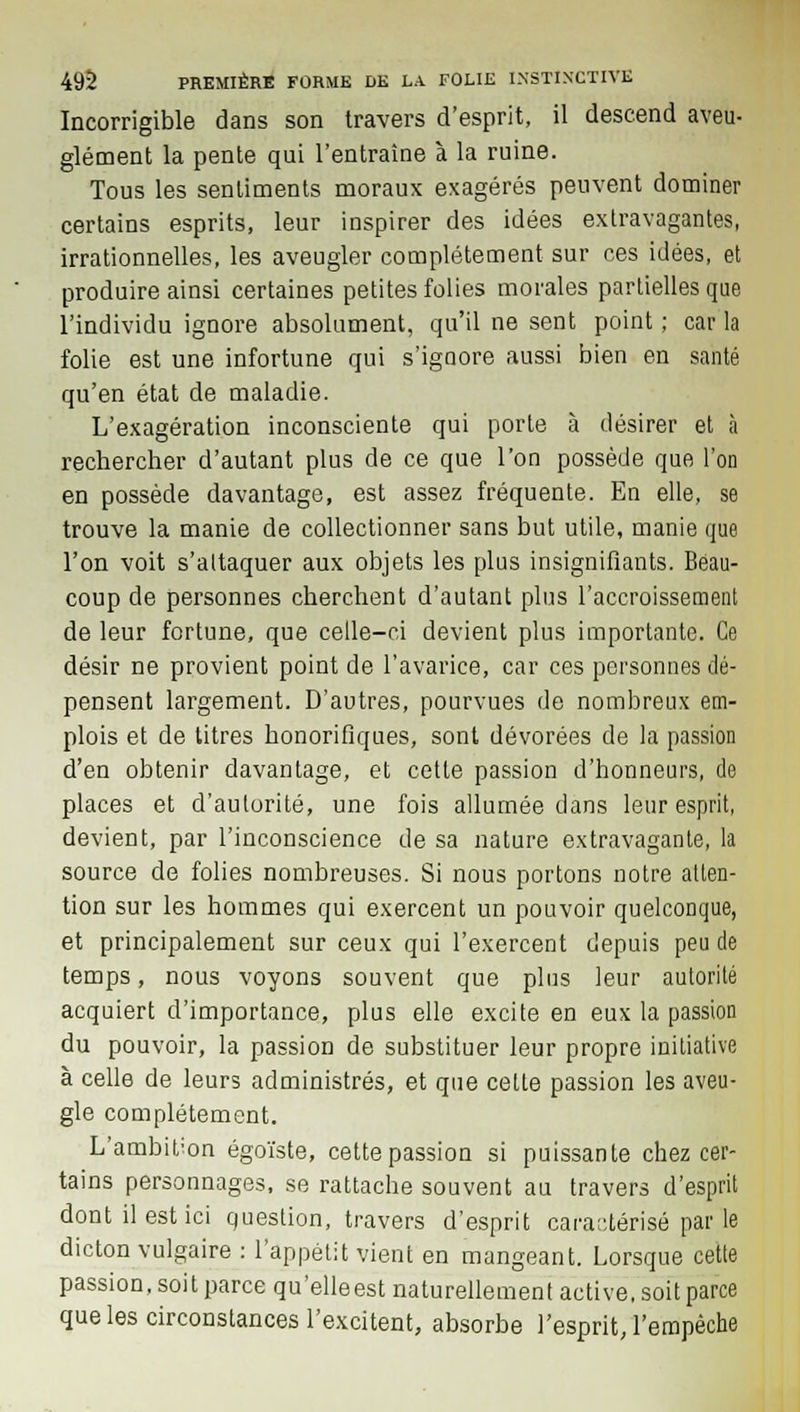 Incorrigible dans son travers d'esprit, il descend aveu- glément la pente qui l'entraîne à la ruine. Tous les sentiments moraux exagérés peuvent dominer certains esprits, leur inspirer des idées extravagantes, irrationnelles, les aveugler complètement sur ces idées, et produire ainsi certaines petites folies morales partielles que l'individu ignore absolument, qu'il ne sent point ; car la folie est une infortune qui s'igoore aussi bien en santé qu'en état de maladie. L'exagération inconsciente qui porte à désirer et à rechercher d'autant plus de ce que l'on possède que l'on en possède davantage, est assez fréquente. En elle, se trouve la manie de collectionner sans but utile, manie que l'on voit s'attaquer aux objets les plus insignifiants. Beau- coup de personnes cherchent d'autant plus l'accroissement de leur fortune, que celle-ci devient plus importante. Ce désir ne provient point de l'avarice, car ces personnes dé- pensent largement. D'autres, pourvues de nombreux em- plois et de titres honorifiques, sont dévorées de la passion d'en obtenir davantage, et cette passion d'honneurs, de places et d'autorité, une fois allumée dans leur esprit, devient, par l'inconscience de sa nature extravagante, la source de folies nombreuses. Si nous portons notre atten- tion sur les hommes qui exercent un pouvoir quelconque, et principalement sur ceux qui l'exercent depuis peu de temps, nous voyons souvent que plus leur autorité acquiert d'importance, plus elle excite en eux la passion du pouvoir, la passion de substituer leur propre initiative à celle de leurs administrés, et que celle passion les aveu- gle complètement. L'ambition égoïste, cette passion si puissante chez cer- tains personnages, se rattache souvent au travers d'esprit dont il est ici question, travers d'esprit caractérisé parle dicton vulgaire : l'appétit vient en mangeant. Lorsque cette passion, soit parce qu'elleest naturellement active, soit parce que les circonstances l'excitent, absorbe l'esprit, l'empêche