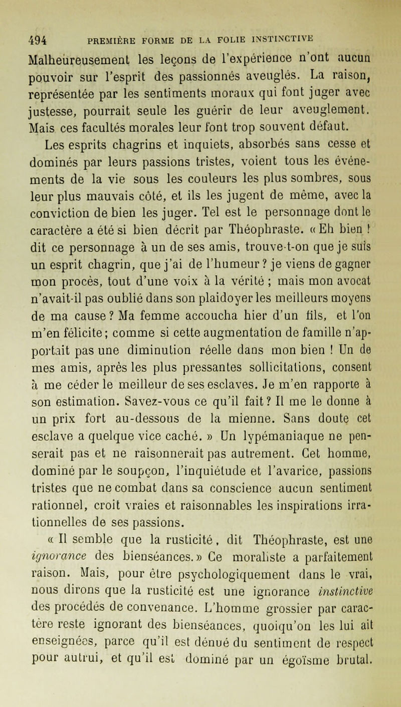 Malheureusement les leçons de l'expérience n'ont aucun pouvoir sur l'esprit des passionnés aveuglés. La raison, représentée par les sentiments moraux qui font juger avec justesse, pourrait seule les guérir de leur aveuglement. Mais ces facultés morales leur l'ont trop souvent défaut. Les esprits chagrins et inquiets, absorbés sans cesse et dominés par leurs passions tristes, voient tous les événe- ments de la vie sous les couleurs les plus sombres, sous leur plus mauvais côté, et ils les jugent de même, avec la conviction de bien les juger. Tel est le personnage dont le caractère a été si bien décrit par Théophraste. « Eh bien ! dit ce personnage à un de ses amis, trouve-t-on que je suis un esprit chagrin, que j'ai de l'humeur ? je viens de gagner mon procès, tout d'une voix à la vérité ; mais mon avocat n'avait-il pas oublié dans son plaidoyer les meilleurs moyens de ma cause? Ma femme accoucha hier d'un fils, et l'on m'en félicite; comme si cette augmentation de famille n'ap- portait pas une diminution réelle dans mon bien ! Un de mes amis, après les plus pressantes sollicitations, consent à me céder le meilleur de ses esclaves. Je m'en rapporte à son estimation. Savez-vous ce qu'il fait ? Il me le donne à un prix fort au-dessous de la mienne. Sans doute cet esclave a quelque vice caché. » Un lypémaniaque ne pen- serait pas et ne raisonnerait pas autrement. Cet homme, dominé par le soupçon, l'inquiétude et l'avarice, passions tristes que ne combat dans sa conscience aucun sentiment rationnel, croit vraies et raisonnables les inspirations irra- tionnelles de ses passions. et II semble que la rusticité, dit Théophraste, est une ignorance des bienséances.» Ce moraliste a parfaitement raison. Mais, pour être psychologiquement dans le vrai, nous dirons que la rusticité est une ignorance instinctive des procédés de convenance. L'homme grossier par carac- tère reste ignorant des bienséances, quoiqu'on les lui ait enseignées, parce qu'il est dénué du sentiment de respect pour autrui, et qu'il est dominé par un égoïsme brutal.