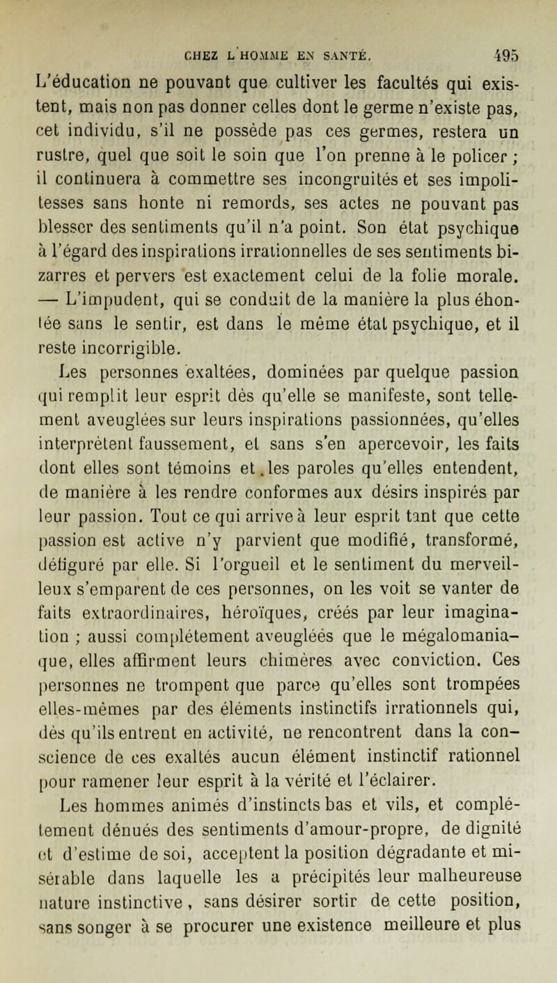 L'éducation ne pouvant que cultiver les facultés qui exis- tent, mais non pas donner celles dont le germe n'existe pas, cet individu, s'il ne possède pas ces germes, restera un rustre, quel que soit le soin que l'on prenne à le policer ; il continuera à commettre ses incongruités et ses impoli- tesses sans honte ni remords, ses actes ne pouvant pas blesser des sentiments qu'il n'a point. Son état psychique à l'égard des inspirations irrationnelles de ses sentiments bi- zarres et pervers est exactement celui de la folie morale. — L'impudent, qui se conduit de la manière la plus éhon- lée sans le sentir, est dans le même état psychique, et il reste incorrigible. Les personnes exaltées, dominées par quelque passion qui remplit leur esprit dès qu'elle se manifeste, sont telle- ment aveuglées sur leurs inspirations passionnées, qu'elles interprètent faussement, et sans s'en apercevoir, les faits dont elles sont témoins et .les paroles qu'elles entendent, de manière à les rendre conformes aux désirs inspirés par leur passion. Tout ce qui arrive à leur esprit tant que cette passion est active n'y parvient que modifié, transformé, détiguré par elle. Si l'orgueil et le sentiment du merveil- leux s'emparent de ces personnes, on les voit se vanter de faits extraordinaires, héroïques, créés par leur imagina- tion ; aussi complètement aveuglées que le mégalomania- que, elles affirment leurs chimères avec conviction. Ces personnes ne trompent que parce qu'elles sont trompées elles-mêmes par des éléments instinctifs irrationnels qui, dès qu'ils entrent en activité, ne rencontrent dans la con- science de ces exaltés aucun élément instinctif rationnel pour ramener leur esprit à la vérité et l'éclairer. Les hommes animés d'instincts bas et vils, et complè- tement dénués des sentiments d'amour-propre, de dignité ot d'estime de soi, acceptent la position dégradante et mi- sérable dans laquelle les a précipités leur malheureuse nature instinctive, sans désirer sortir de cette position, sans songer à se procurer une existence meilleure et plus