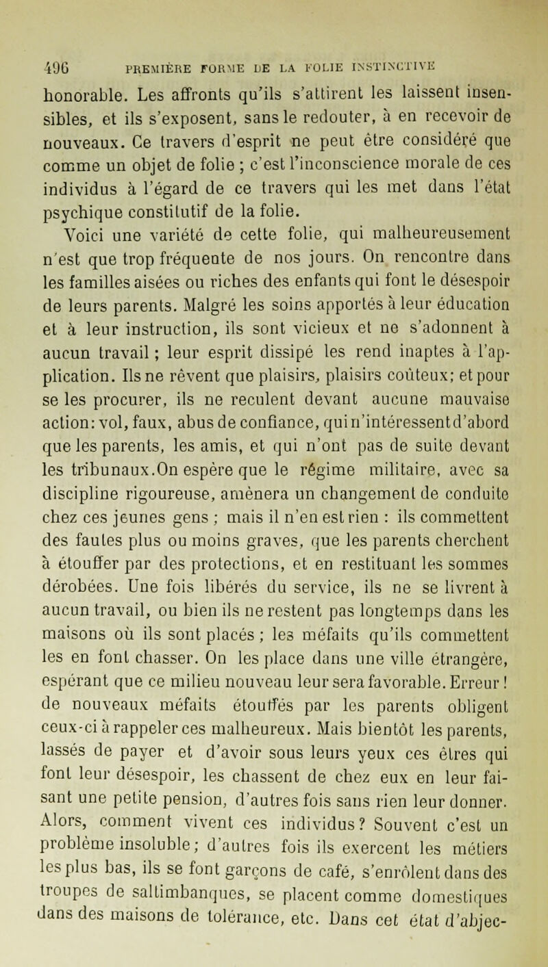 honorable. Les affronts qu'ils s'attirent les laissent insen- sibles, et ils s'exposent, sans le redouter, à en recevoir de nouveaux. Ce travers d'esprit ne peut être considéré que comme un objet de folie ; c'est l'inconscience morale de ces individus à l'égard de ce travers qui les met dans l'état psychique constitutif de la folie. Voici une variété de cette folie, qui malheureusement n'est que trop fréquente de nos jours. On rencontre dans les familles aisées ou riches des enfants qui font le désespoir de leurs parents. Malgré les soins apportés à leur éducation et à leur instruction, ils sont vicieux et ne s'adonnent à aucun travail ; leur esprit dissipé les rend inaptes à l'ap- plication. Ils ne rêvent que plaisirs, plaisirs coûteux; et pour se les procurer, ils ne reculent devant aucune mauvaise action: vol, faux, abus de confiance, qui n'intéressentd'abord que les parents, les amis, et qui n'ont pas de suite devant les tribunaux.On espère que le régime militaire, avec sa discipline rigoureuse, amènera un changement de conduite chez ces jeunes gens ; mais il n'en est rien : ils commettent des fautes plus ou moins graves, que les parents cherchent à étouffer par des protections, et en restituant les sommes dérobées. Une fois libérés du service, ils ne se livrent à aucun travail, ou bien ils ne restent pas longtemps dans les maisons où ils sont placés ; les méfaits qu'ils commettent les en font chasser. On les place dans une ville étrangère, espérant que ce milieu nouveau leur sera favorable. Erreur ! de nouveaux méfaits étouffés par les parents obligent ceux-ci à rappeler ces malheureux. Mais bientôt les parents, lassés de payer et d'avoir sous leurs yeux ces êtres qui font leur désespoir, les chassent de chez eux en leur fai- sant une petite pension, d'autres fois sans rien leur donner. Alors, comment vivent ces individus? Souvent c'est un problème insoluble; d'autres fois ils exercent les métiers les plus bas, ils se font garçons de café, s'enrôlent dans des troupes de saltimbanques, se placent comme domestiques dans des maisons de tolérance, etc. Dans cet état d'abjec-