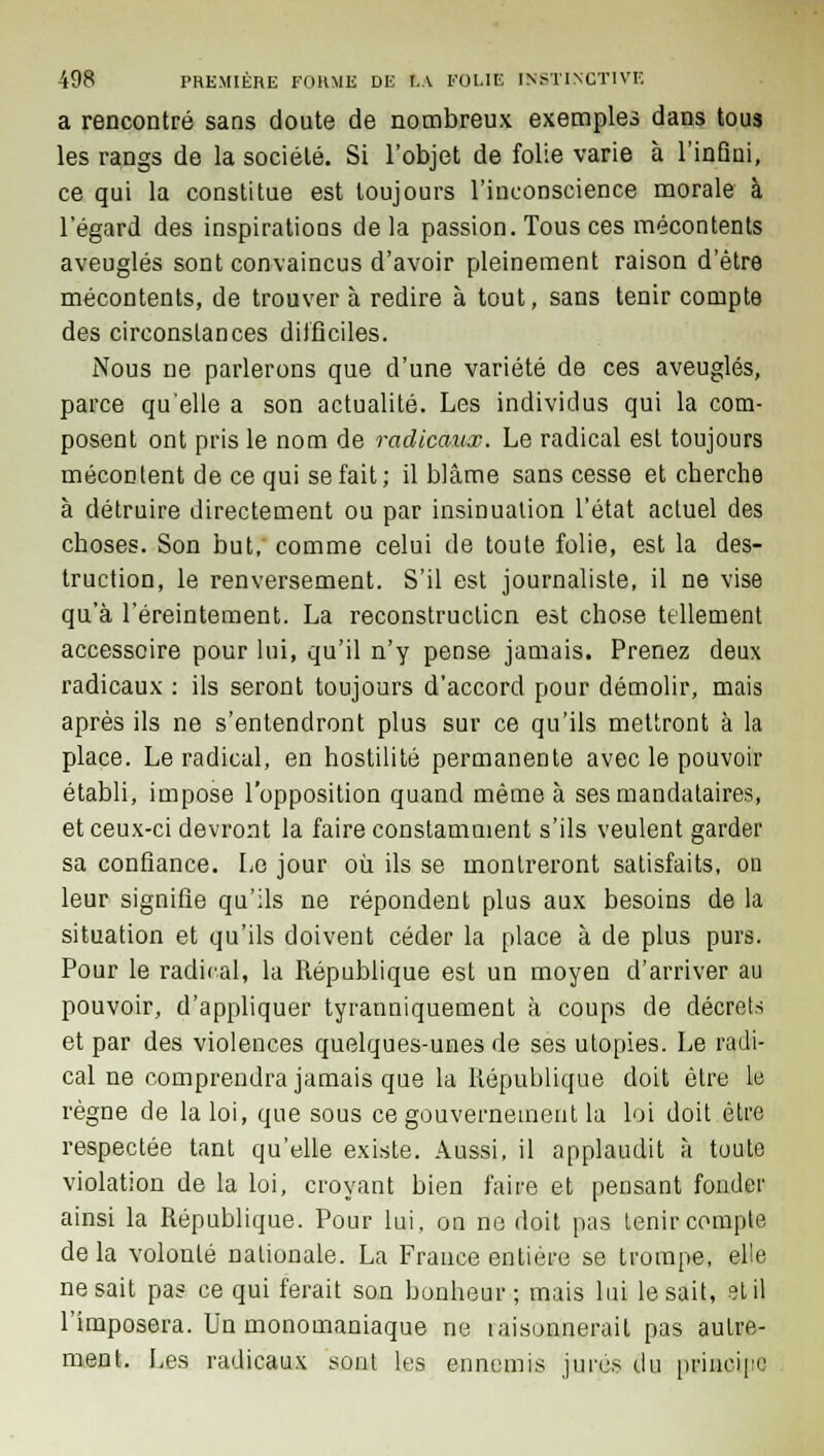 a rencontré sans doute de nombreux exemples dans tous les rangs de la société. Si l'objet de folie varie à l'inQui, ce qui la constitue est toujours l'inconscience morale à l'égard des inspirations de la passion. Tous ces mécontents aveuglés sont convaincus d'avoir pleinement raison d'être mécontents, de trouver à redire à tout, sans tenir compte des circonstances difficiles. Nous ne parlerons que d'une variété de ces aveuglés, parce qu'elle a son actualité. Les individus qui la com- posent ont pris le nom de radicaux. Le radical est toujours mécontent de ce qui se fait; il blâme sans cesse et cherche à détruire directement ou par insinuation l'état actuel des choses. Son but, comme celui de toute folie, est la des- truction, le renversement. S'il est journaliste, il ne vise qu'à l'éreintement. La reconstruction est chose tellement accessoire pour lui, qu'il n'y pense jamais. Prenez deux radicaux : ils seront toujours d'accord pour démolir, mais après ils ne s'entendront plus sur ce qu'ils mettront à la place. Le radical, en hostilité permanente avec le pouvoir établi, impose l'opposition quand même à ses mandataires, et ceux-ci devront la faire constamment s'ils veulent garder sa confiance. Le jour où ils se montreront satisfaits, ou leur signifie qu'ils ne répondent plus aux besoins de la situation et qu'ils doivent céder la place à de plus purs. Pour le radical, la République est un moyen d'arriver au pouvoir, d'appliquer tyranniquement à coups de décrets et par des violences quelques-unes de ses utopies. Le radi- cal ne comprendra jamais que la République doit ôLre le règne de la loi, que sous ce gouvernement la loi doit être respectée tant qu'elle existe. Aussi, il applaudit à toute violation de la loi, croyant bien faire et pensant fonder ainsi la République. Pour lui, on ne doit pas tenir compte de la volonté nationale. La France entière se trompe, elle ne sait pas ce qui ferait son bonheur; mais lui lésait, et il l'imposera. Un monomaniaque ne wiisonnerait pas autre- ment. Les radicaux sont les ennemis jures du principe