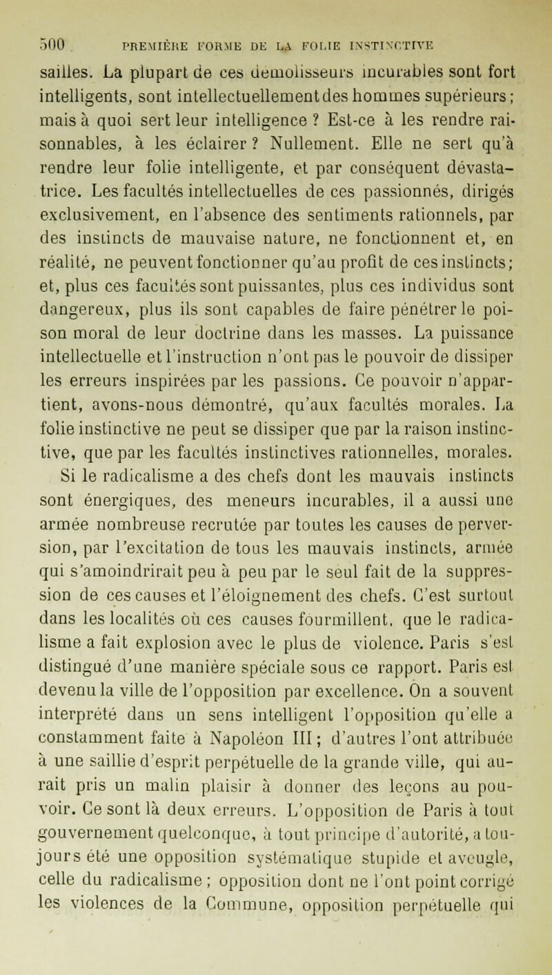 saiiies. La plupart cie ces démolisseurs incurables sont fort intelligents, sont intellectuellement des hommes supérieurs; mais à quoi sert leur intelligence ? Est-ce à les rendre rai- sonnables, à les éclairer ? Nullement. Elle ne sert qu'à rendre leur folie intelligente, et par conséquent dévasta- trice. Les facultés intellectuelles de ces passionnés, dirigés exclusivement, en l'absence des sentiments rationnels, par des instincts de mauvaise nature, ne fonctionnent et, en réalité, ne peuvent fonctionner qu'au profit de ces instincts; et, plus ces facultés sont puissantes, plus ces individus sont dangereux, plus ils sont capables de faire pénétrer le poi- son moral de leur doctrine dans les masses. La puissance intellectuelle et l'instruction n'ont pas le pouvoir de dissiper les erreurs inspirées par les passions. Ce pouvoir n'appar- tient, avons-nous démontré, qu'aux facultés morales. La folie instinctive ne peut se dissiper que par la raison instinc- tive, que par les facultés instinctives rationnelles, morales. Si le radicalisme a des chefs dont les mauvais instincts sont énergiques, des meneurs incurables, il a aussi une armée nombreuse recrutée par toutes les causes de perver- sion, par l'excitation de tous les mauvais instincts, armée qui s'amoindrirait peu à peu par le seul fait de la suppres- sion de ces causes et l'éloignement des chefs. C'est surtout dans les localités où ces causes fourmillent, que le radica- lisme a fait explosion avec le plus de violence. Paris s'est distingué d'une manière spéciale sous ce rapport. Paris est devenu la ville de l'opposition par excellence. On a souvent interprété dans un sens intelligent l'opposition qu'elle a constamment faite à Napoléon III ; d'autres l'ont attribuée à une saillie d'esprit perpétuelle de la grande ville, qui au- rait pris un malin plaisir à donner des leçons au pou- voir. Ce sont là deux erreurs. L'opposition de Paris à tout gouvernement quelconque, à tout principe d'autorité, a tou- jours été une opposition systématique stupide et aveugle, celle du radicalisme ; opposition dont ne l'ont point corrige les violences de la Commune, opposition perpétuelle qui