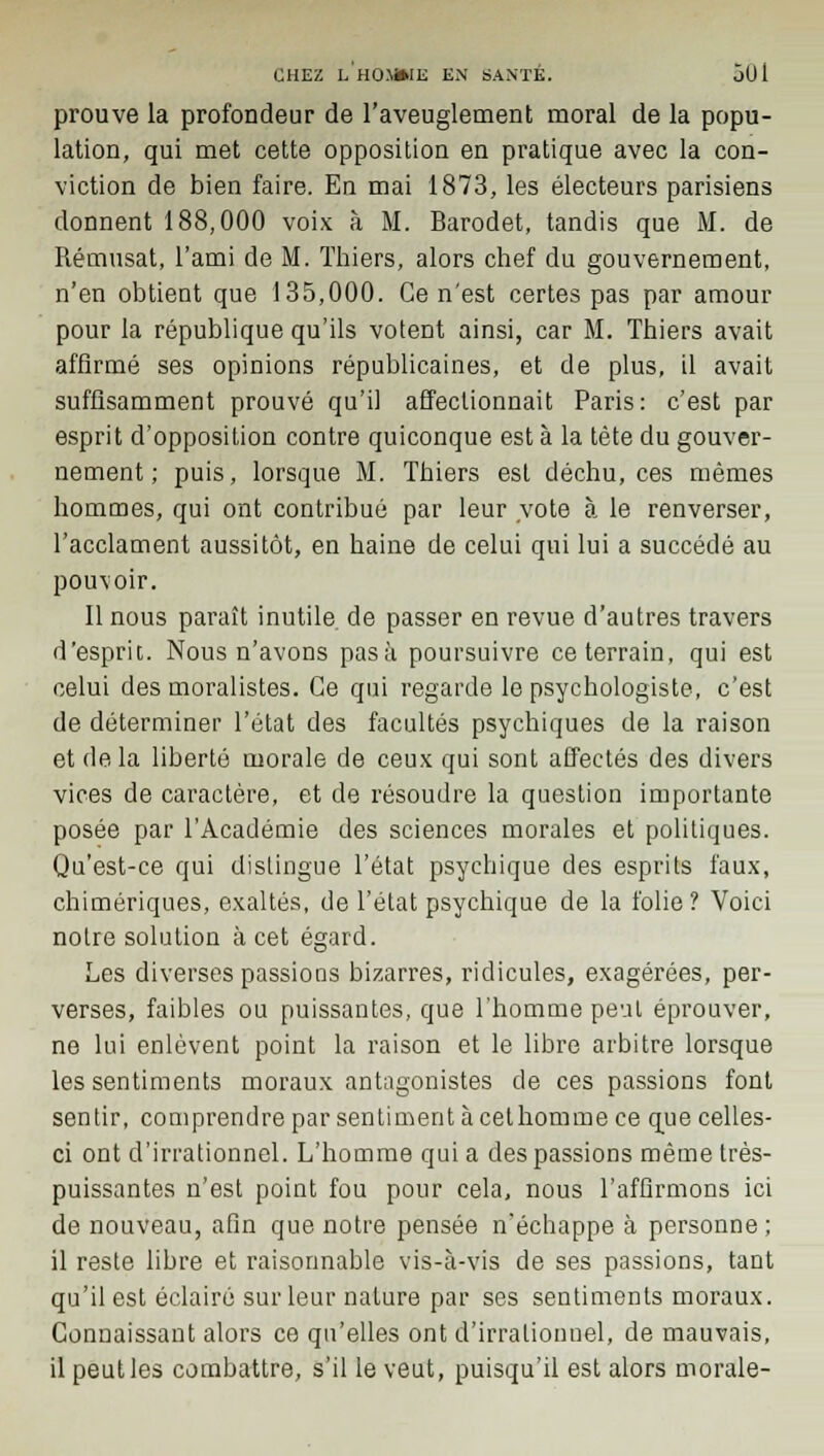 prouve la profondeur de l'aveuglement moral de la popu- lation, qui met cette opposition en pratique avec la con- viction de bien faire. En mai 1873, les électeurs parisiens donnent 188,000 voix à M. Barodet, tandis que M. de Rémusat, l'ami de M. Thiers, alors chef du gouvernement, n'en obtient que 135,000. Ce n'est certes pas par amour pour la république qu'ils votent ainsi, car M. Thiers avait affirmé ses opinions républicaines, et de plus, il avait suffisamment prouvé qu'il affectionnait Paris: c'est par esprit d'opposition contre quiconque est à la tète du gouver- nement ; puis, lorsque M. Thiers est déchu, ces mêmes hommes, qui ont contribué par leur vote à le renverser, l'acclament aussitôt, en haine de celui qui lui a succédé au pouvoir. Il nous paraît inutile de passer en revue d'autres travers d'esprit. Nous n'avons pasà poursuivre ce terrain, qui est celui des moralistes. Ce qui regarde le psychologiste, c'est de déterminer l'état des facultés psychiques de la raison et delà liberté morale de ceux qui sont affectés des divers vices de caractère, et de résoudre la question importante posée par l'Académie des sciences morales et politiques. Qu'est-ce qui distingue l'état psychique des esprits faux, chimériques, exaltés, de l'état psychique de la folie? Voici notre solution à cet égard. Les diverses passions bizarres, ridicules, exagérées, per- verses, faibles ou puissantes, que l'homme peut éprouver, ne lui enlèvent point la raison et le libre arbitre lorsque les sentiments moraux antagonistes de ces passions font sentir, comprendre par sentiment à cethomme ce que celles- ci ont d'irrationnel. L'homme qui a des passions même très- puissantes n'est point fou pour cela, nous l'afflrmons ici de nouveau, afin que notre pensée n'échappe à personne; il reste libre et raisonnable vis-à-vis de ses passions, tant qu'il est éclairé sur leur nature par ses sentiments moraux. Connaissant alors ce qu'elles ont d'irrationnel, de mauvais, il peut les combattre, s'il le veut, puisqu'il est alors morale-