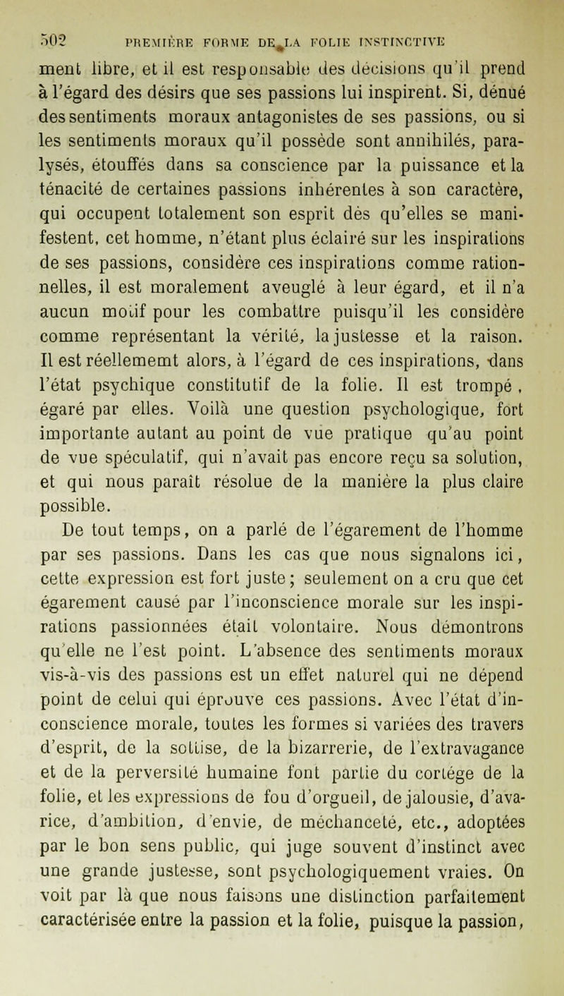 meut libre, et il est responsable des décisions qu'il prend à l'égard des désirs que ses passions lui inspirent. Si, dénué des sentiments moraux antagonistes de ses passions, ou si les sentiments moraux qu'il possède sont annihilés, para- lysés, étouffés dans sa conscience par la puissance et la ténacité de certaines passions inhérentes à son caractère, qui occupent totalement son esprit dès qu'elles se mani- festent, cet homme, n'étant plus éclairé sur les inspirations de ses passions, considère ces inspirations comme ration- nelles, il est moralement aveuglé à leur égard, et il n'a aucun moi,if pour les combattre puisqu'il les considère comme représentant la vérité, la justesse et la raison. Il est réellememt alors, à l'égard de ces inspirations, -dans l'état psychique constitutif de la folie. Il est trompé , égaré par elles. Voilà une question psychologique, fort importante autant au point de vue pratique qu'au point de vue spéculatif, qui n'avait pas encore reçu sa solution, et qui nous paraît résolue de la manière la plus claire possible. De tout temps, on a parlé de l'égarement de l'homme par ses passions. Dans les cas que nous signalons ici, cette expression est fort juste; seulement on a cru que cet égarement causé par l'inconscience morale sur les inspi- rations passionnées était volontaire. Nous démontrons qu'elle ne l'est point. L'absence des sentiments moraux vis-à-vis des passions est un effet naturel qui ne dépend point de celui qui éprouve ces passions. Avec l'état d'in- conscience morale, toutes les formes si variées des travers d'esprit, de la sottise, de la bizarrerie, de l'extravagance et de la perversité humaine font partie du corLége de la folie, et les expressions de fou d'orgueil, de jalousie, d'ava- rice, d'ambition, d'envie, de méchanceté, etc., adoptées par le bon sens public, qui juge souvent d'instinct avec une grande justesse, sont psychologiquement vraies. On voit par là que nous faisons une distinction parfaitement caractérisée entre la passion et la folie, puisque la passion,