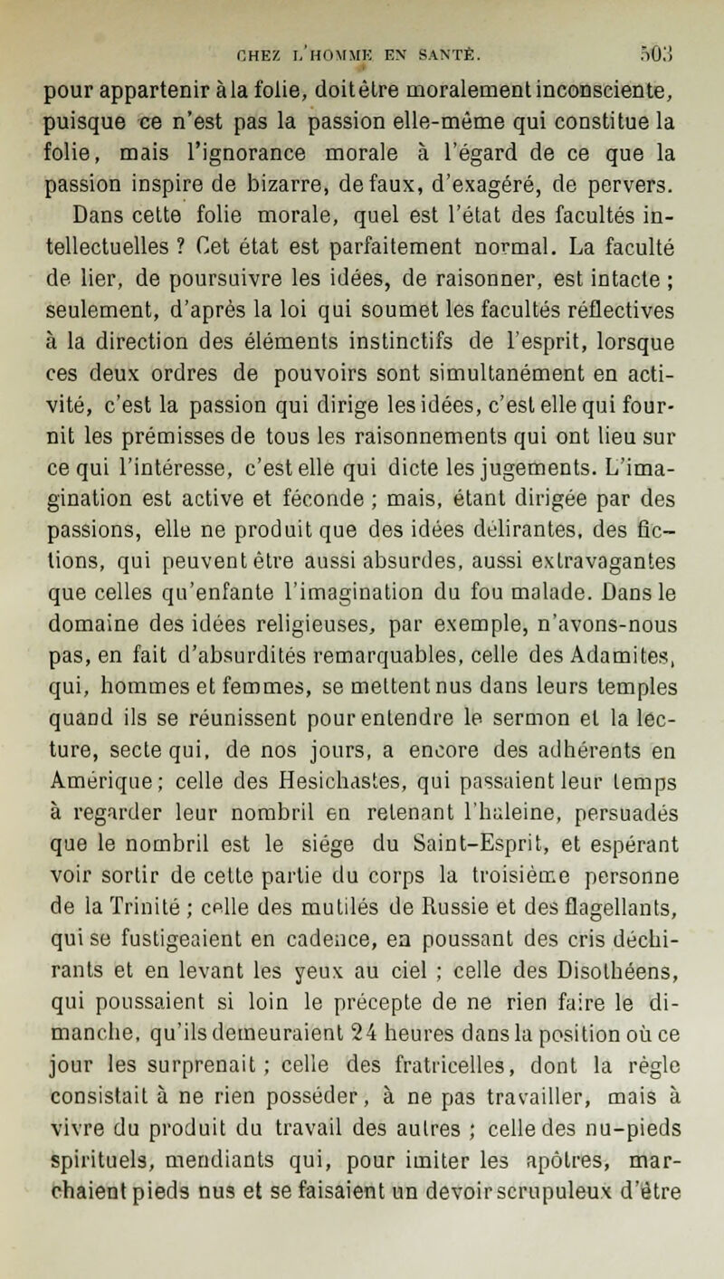 pour appartenir àla folie, doitêlre moralement inconsciente, puisque ce n'est pas la passion elle-même qui constitue la folie, mais l'ignorance morale à l'égard de ce que la passion inspire de bizarre, de faux, d'exagéré, de pervers. Dans cette folie morale, quel est l'état des facultés in- tellectuelles ? Cet état est parfaitement normal. La faculté de lier, de poursuivre les idées, de raisonner, est intacte ; seulement, d'après la loi qui soumet les facultés réflectives à la direction des éléments instinctifs de l'esprit, lorsque ces deux ordres de pouvoirs sont simultanément en acti- vité, c'est la passion qui dirige les idées, c'est elle qui four- nit les prémisses de tous les raisonnements qui ont lieu sur ce qui l'intéresse, c'est elle qui dicte les jugements. L'ima- gination est active et féconde ; mais, étant dirigée par des passions, elle ne produit que des idées délirantes, des fic- tions, qui peuvent être aussi absurdes, aussi extravagantes que celles qu'enfante l'imagination du fou malade. Dans le domaine des idées religieuses, par exemple, n'avons-nous pas, en fait d'absurdités remarquables, celle des Adamites, qui, hommes et femmes, se mettent nus dans leurs temples quand ils se réunissent pour entendre le sermon et la lec- ture, secte qui, de nos jours, a encore des adhérents en Amérique; celle des Hesichastes, qui passaient leur temps à regarder leur nombril en retenant l'haleine, persuadés que le nombril est le siège du Saint-Esprit, et espérant voir sortir de cette partie du corps la troisième personne de la Trinité ; celle des mutilés de Russie et des flagellants, qui se fustigeaient en cadence, ea poussant des cris déchi- rants et en levant les yeux au ciel ; celle des Disothéens, qui poussaient si loin le précepte de ne rien faire le di- manche, qu'ils demeuraient 24 heures dans la position où ce jour les surprenait; celle des fratricelles, dont la règle consistait à ne rien posséder, à ne pas travailler, mais à vivre du produit du travail des aulres ; celle des nu-pieds spirituels, mendiants qui, pour imiter les apôtres, mar- chaient pieds nus et se faisaient un devoir scrupuleux d'être