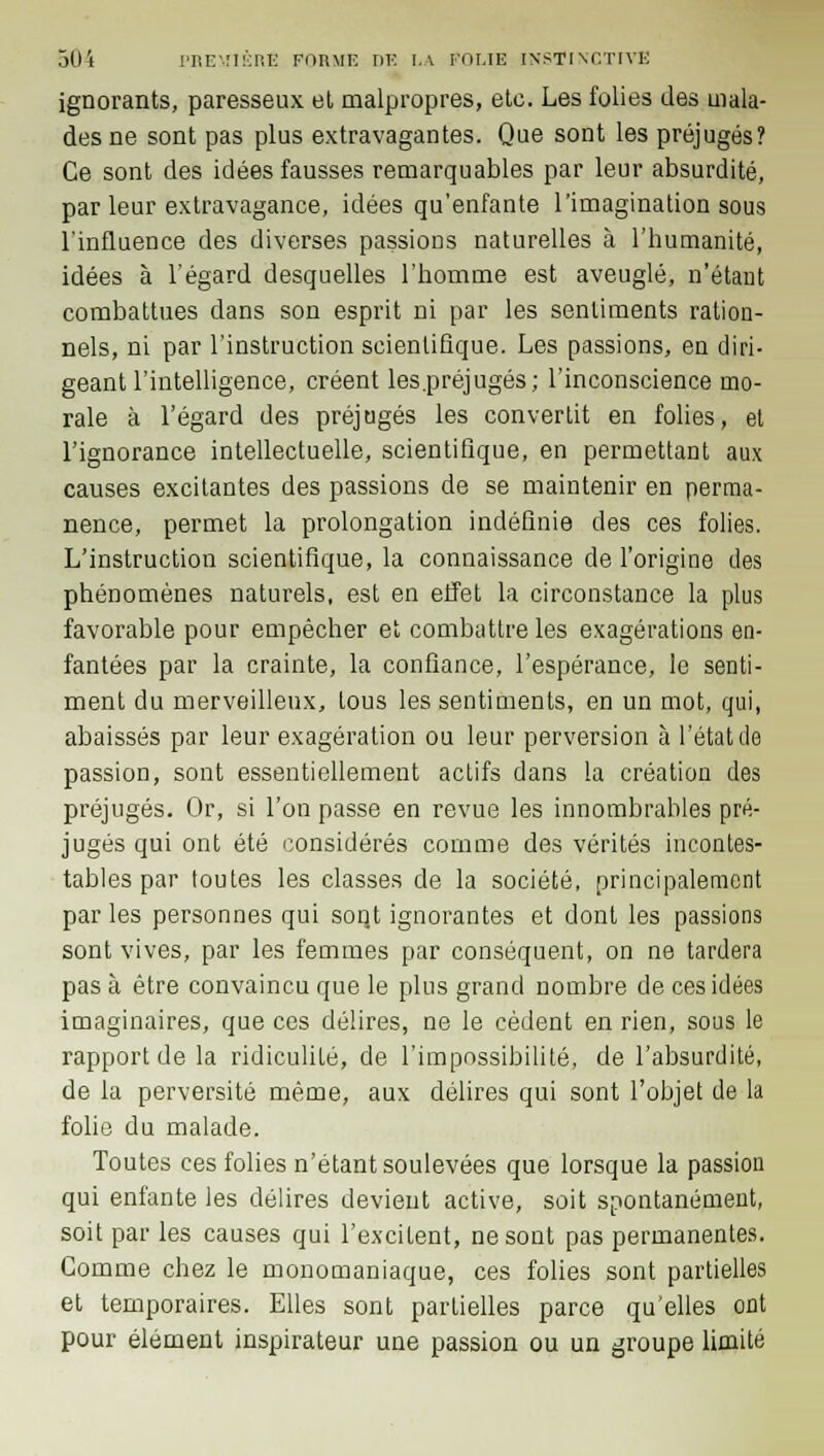 ignorants, paresseux et malpropres, etc. Les folies des mala- des ne sont pas plus extravagantes. Que sont les préjugés? Ce sont des idées fausses remarquables par leur absurdité, par leur extravagance, idées qu'enfante l'imagination sous l'influence des diverses passions naturelles à l'humanité, idées à l'égard desquelles l'homme est aveuglé, n'étant combattues dans son esprit ni par les sentiments ration- nels, ni par l'instruction scientifique. Les passions, en diri- geant l'intelligence, créent les .préjugés; l'inconscience mo- rale à l'égard des préjugés les convertit en folies, et l'ignorance intellectuelle, scientifique, en permettant aux causes excitantes des passions de se maintenir en perma- nence, permet la prolongation indéfinie des ces folies. L'instruction scientifique, la connaissance de l'origine des phénomènes naturels, est en effet la circonstance la plus favorable pour empêcher et combattre les exagérations en- fantées par la crainte, la confiance, l'espérance, le senti- ment du merveilleux, tous les sentiments, en un mot, qui, abaissés par leur exagération ou leur perversion à l'état de passion, sont essentiellement actifs dans la création des préjugés. Or, si l'on passe en revue les innombrables pré- jugés qui ont été considérés comme des vérités incontes- tables par toutes les classes de la société, principalement par les personnes qui soqt ignorantes et dont les passions sont vives, par les femmes par conséquent, on ne tardera pas à être convaincu que le plus grand nombre de ces idées imaginaires, que ces délires, ne le cèdent en rien, sous le rapport de la ridiculité, de l'impossibilité, de l'absurdité, de la perversité même, aux délires qui sont l'objet de la folie du malade. Toutes ces folies n'étant soulevées que lorsque la passion qui enfante les délires devient active, soit spontanément, soit par les causes qui l'excitent, ne sont pas permanentes. Gomme chez le monomaniaque, ces folies sont partielles et temporaires. Elles sont parLielles parce qu'elles ont pour élément inspirateur une passion ou un groupe limité