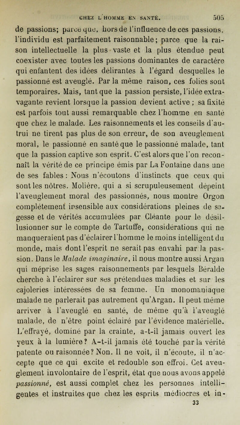 de passions; parce que, hors de l'influence de ces passions, l'individu est parfaitement raisonnable ; parce que la rai- son intellectuelle la plus vaste et la plus étendue peut coexister avec toutes les passions dominantes de caractère qui enfantent des idées délirantes à l'égard desquelles le passionné est aveuglé. Par la même raison, ces folies sont temporaires. Mais, tant que la passion persiste, l'idée extra- vagante revient lorsque la passion devient active; saûxité est parfois tout aussi remarquable chez l'homme en santé que chez le malade. Les raisonnements et les conseils d'au- trui ne tirent pas plus de son erreur, de son aveuglement moral, le passionné en santé que le passionné malade, tant que la passion captive son esprit. C'est alors que l'on recon- naît la vérité de ce principe émis par La Fontaine dans une de ses fables : Nous n'écoutons d'instincts que ceux qui sont les nôtres. Molière, qui a si scrupuleusement dépeint l'aveuglement moral des passionnés, nous montre Orgon complètement insensible aux considérations pleines de sa- gesse et de vérités accumulées par Gléante pour le désil- lusionner sur le compte de Tartuffe, considérations qui ne manqueraient pas d'éclairer l'homme le moins intelligent du monde, mais dont l'esprit ne serait pas envahi par la pas- sion. Dans le Malade imaginaire, il nous montre aussi Argan qui méprise les sages raisonnements par lesquels Béralde cherche à l'éclairer sur ses prétendues maladies et sur les cajoleries intéressées de sa femme. Un monom&niaque malade ne parlerait pas autrement qu'Argan. Il peut même arriver à l'aveuglé en santé, de même qu'à l'aveuglé malade, de n'être point éclairé par l'évidence matérielle. L'effrayé, dominé par la crainte, a-t-il jamais ouvert les yeux à la lumière? A-t-il jamais été touché parla vérité patente ou raisonnée? Non. Il ne voit, il n'écoute, il n'ac- cepte que ce qui excite et redouble son effroi. Cet aveu- glement involontaire de l'esprit, état que nous avons appelé passionné, est aussi complet chez les personnes intelli- gentes et instruites que chez les esprits médiocres et in- 33