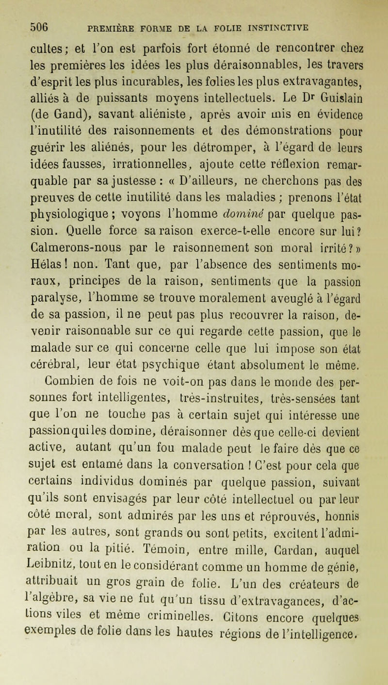 cultes; et l'on est parfois fort étonné de rencontrer chez les premières les idées les plus déraisonnables, les travers d'esprit les plus iacurables, les folies les plus extravagantes, alliés à de puissants moyens intellectuels. Le DT Guislain (de Gand), savant aliéniste, après avoir mis en évidence l'inutilité des raisonnements et des démonstrations pour guérir les aliénés, pour les détromper, à l'égard de leurs idées fausses, irrationnelles, ajoute cette réflexion remar- quable par sa justesse: « D'ailleurs, ne cherchons pas des preuves de cette inutilité dans les maladies ; prenons l'état physiologique ; voyons l'homme dominé par quelque pas- sion. Quelle force sa raison exerce-t-elle encore sur lui? Calmerons-nous par le raisonnement son moral irrité?» Hélas! non. Tant que, par l'absence des sentiments mo- raux, principes de la raison, sentiments que la passion paralyse, l'homme se trouve moralement aveuglé à l'égard de sa passion, il ne peut pas plus recouvrer la raison, de- venir raisonnable sur ce qui regarde cette passion, que le malade sur ce qui concerne celle que lui impose son état cérébral, leur état psychique étant absolument le même. Combien de fois ne voit-on pas dans le monde des per- sonnes fort intelligentes, très-instruites, très-sensées tant que l'on ne touche pas à certain sujet qui intéresse une passionquiles domine, déraisonner dès que celle-ci devient active, autant qu'un fou malade peut le faire dès que ce sujet est entamé dans la conversation ! C'est pour cela que certains individus dominés par quelque passion, suivant qu'ils sont envisagés par leur côté intellectuel ou par leur côté moral, sont admirés par les uns et réprouvés, honnis par les autres, sont grands ou sont petits, excitent l'admi- ration ou la pitié. Témoin, entre mille, Cardan, auquel Leibnitz, tout en le considérant comme un homme de génie, attribuait un gros grain de folie. L'un des créateurs de l'algèbre, sa vie ne fut qu'un tissu d'extravagances, d'ac- tions viles et même criminelles. Citons encore quelques exemples de folie dans les hautes régions de l'intelligence.