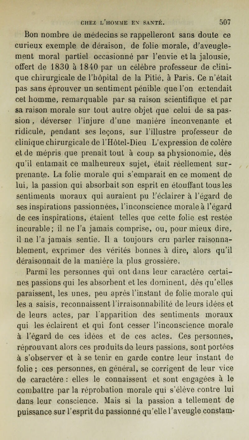 Bon nombre de médecins se rappelleront sans doute ce curieux exemple de déraison, de folie morale, d'aveugle- ment moral partiel occasionné par l'envie et la jalousie, offert de 1830 à 1840 par un célèbre professeur de clini- que chirurgicale de l'hôpital de la Pitié, à Paris. Ce n'était pas sans éprouver un sentiment pénible que l'on entendait cet homme, remarquable par sa raison scientifique et par sa raison morale sur tout autre objet que celui de sa pas- sion , déverser l'injure d'une manière inconvenante et ridicule, pendant ses leçons, sur l'illustre professeur de clinique chirurgicale de l'Hôtel-Dieu L'expression de colère et de mépris que prenait tout à coup sa physionomie, dès qu'il entamait ce malheureux sujet, était réellement sur- prenante. La folie morale qui s'emparait en ce moment de lui, la passion qui absorbait son esprit en étouffant tous les sentiments moraux qui auraient pu l'éclairer à l'égard de ses inspirations passionnées, l'inconscience morale à l'égard de ces inspirations, étaient telles que celte folie est restée incurable; il ne l'a jamais comprise, ou, pour mieux dire, il ne l'a jamais sentie. Il a toujours cru parler raisonna- blement, exprimer des vérités bonnes à dire, alors qu'il déraisonnait de la manière la plus grossière. Parmi les personnes qui ont dans leur caractère certai- nes passions qui les absorbent et les dominent, dès qu'elles paraissent, les unes, peu après l'instant de folie morale qui les a saisis, reconnaissent l'irraisonnabilité de leurs idées et de leurs actes, par l'apparition des sentiments moraux qui les éclairent et qui font cesser l'inconscience morale à l'égard de ces idées et de ces actes. Ces personnes, réprouvant alors ces produits do leurs passions, sont portées à s'observer et à se tenir en garde contre leur instant de folie ; ces personnes, en général, se corrigent de leur vice de caractère : elles le connaissent et sont engagées à le combattre par la réprobation morale qui s'élève contre lui dans leur conscience. Mais si la passion a tellement de puissance sur l'esprit du passionné qu'elle l'aveugle constam-