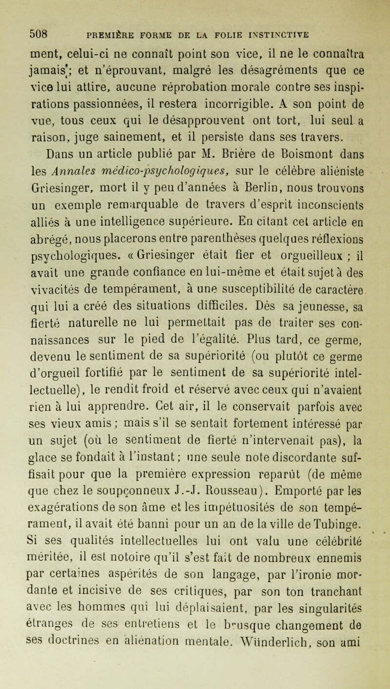 ment, celui-ci ne connaît point son vice, il ne le connaîtra jamais^; et n'éprouvant, malgré les désagréments que ce vice lui attire, aucune réprobation morale contre ses inspi- rations passionnées, il restera incorrigible. A son point de vue, tous ceux qui le désapprouvent ont tort, lui seul a raison, juge sainement, et il persiste dans ses travers. Dans un article publié par M. Brière de Boismont dans les Annales médico-psychologiques, sur le célèbre aliéniste Griesinger, mort il y peu d'années à Berlin, nous trouvons un exemple remarquable de travers d'esprit inconscients alliés à une intelligence supérieure. En citant cet article en abrégé, nous placerons entre parenthèses quelques réflexions psychologiques. « Griesinger était fier et orgueilleux ; il avait une grande confiance en lui-même et était sujet à des vivacités de tempérament, à une susceptibilité de caractère qui lui a créé des situations difficiles. Dès sa jeunesse, sa fierté naturelle ne lui permettait pas de traiter ses con- naissances sur le pied de l'égalité. Plus tard, ce germe, devenu le sentiment de sa supériorité (ou plutôt ce germe d'orgueil fortifié par le sentiment de sa supériorité intel- lectuelle), le rendit froid et réservé avec ceux qui n'avaient rien à lui apprendre. Cet air, il le conservait parfois avec ses vieux amis; mais s'il se sentait fortement intéressé par un sujet (où le sentiment de fierté n'intervenait pas), la glace se fondait à l'instant; une seule note discordante suf- fisait pour que la première expression reparut (de même que chez le soupçonneux J.-J. Bousseau). Emporté par les exagérations de son âme et les impétuosités de son tempé- rament, il avait été banni pour un an de la ville deTubinge. Si ses qualités intellectuelles lui ont valu une célébrité méritée, il est notoire qu'il s'est fait de nombreux ennemis par certaines aspérités de son langage, par l'ironie mor- dante et incisive de ses critiques, par son ton tranchant avec les hommes qui lui déplaisaient, par les singularités étranges de ses entretiens et le b-usque changement de ses doctrines en aliénation mentale. Wiinderlich, son ami