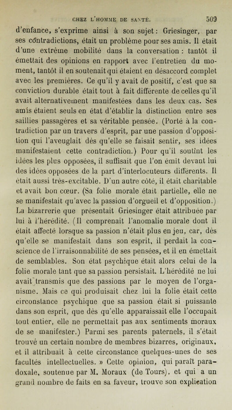 d'enfance, s'exprime ainsi à son sujet : Griesinger, par ses contradictions, était un problème pour ses amis. Il était d'une extrême mobilité dans la conversation : tantôt il émettait des opinions en rapport avec l'entretien du mo- ment, tantôt il en soutenait qui étaient en désaccord complet avec les premières. Ce qu'il y avait de positif, c'est que sa conviction durable était tout à fait différente de celles qu'il avait alternativement manifestées dans les deux cas. Ses amis étaient seuls en état d'établir la distinction entre ses saillies passagères et sa véritable pensée. (Porté à la con- tradiction par un travers d'esprit, par une passion d'opposi- tion qui l'aveuglait dès qu'elle se faisait sentir, ses idées manifestaient cette contradiction.) Pour qu'il soutînt les idées les plus opposées, il suffisait que l'on émit devant lui des idées opposées de la part d'interlocuteurs différents. Il était aussi très-excitable. D'un autre côté, il était charitable et avait bon cœur. (Sa folie morale était partielle, elle ne se manifestait qu'avec la passion d'orgueil et d'opposition.) La bizarrerie que présentait Griesinger était attribuée par lui à l'hérédité. (Il comprenait l'anomalie morale dont il était affecté lorsque sa passion n'était plus enjeu, car, dès qu'elle se manifestait dans son esprit, il perdait la con- science de l'irraisonnabilité de ses pensées, et il en émettait de semblables. Son état psychique était alors celui de la folie morale tant que sa passion persistait. L'hérédité ne lui avait transmis que des passions par le moyen de l'orga- nisme. Mais ce qui produisait chez lui la folie était cette circonstance psychique que sa passion était si puissante dans son esprit, que dés qu'elle apparaissait elle l'occupait tout entier, elle ne permettait pas aux sentiments moraux de se manifester.) Parmi ses parents paternels, il s'était trouvé un certain nombre de membres bizarres, originaux, et il attribuait à celte circonstance quelques-unes de ses facultés intellectuelles. » Cette opinion, qui paraît para- doxale, soutenue par M. Moraux (de Tours), et qui a un grand nombre de faits en sa faveur, trouve son explication