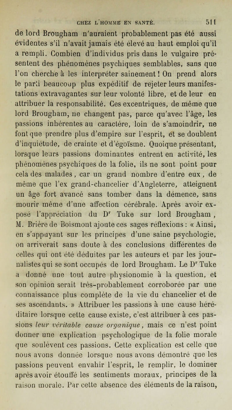 de lord Brougham n'auraient probablement pas été aussi évidentes s'il n'avait jamais été élevé au haut emploi qu'il a rempli. Combien d'individus pris dans le vulgaire pré- sentent des phénomènes psychiques semblables, sans que l'on cherche à les interpréter sainement ! On prend alors le par'j beaucoup plus expédilif de rejeter leurs manifes- tations extravagantes sur leur volonté libre, et de leur en attribuer la responsabilité. Ces excentriques, de même que lord Brougbam, ne changent pas, parce qu'avec l'âge, les passions inhérentes au caractère, loin de s'amoindrir, ne font que prendre plus d'empire sur l'esprit, et se doublent d'inquiétude, de crainte et d'égoïsme. Quoique présentant, lorsque leurs passions dominantes entrent en activité, les phénomènes psychiques de la folie, ils ne sont point pour cela des malades, car un grand nombre d'entre eux, de même que l'ex grand-chancelier d'Angleterre, atteignent un âge fort avancé sans tomber dans la démence, sans mourir même d'une affection cérébrale. Après avoir ex- posé l'appréciation du Dr ïuke sur lord Brougham , M. Brièrede Boismont ajoute ces sages réflexions: «Ainsi, en s'appuyant sur les principes d'une saine psychologie, on arriverait sans doute à des conclusions différentes de celles qui ont été déduites par les auteurs et par les jour- nalistes qui se sont occupés de lord Brougham. Le Dr Tuke a donné une tout autre physionomie à la question, et son opinion serait Irès-probablement corroborée par une connaissance plus complète de la vie du chancelier et de ses ascendants. » Attribuer les passions à une cause héré- ditaire lorsque cette cause existe, c'est attribuer à ces pas- sions leur véritable cause organique, mais ce n'est point donner une explication psychologique de la folie morale que soulèvent ces passions. Cette explication est celle que nous avons donnée lorsque nous avons démontré que les passions peuvent envahir l'esprit, le remplir, le dominer après avoir étouffé les sentiments moraux, principes de la raison morale. Par cette absence des éléments de la raison,