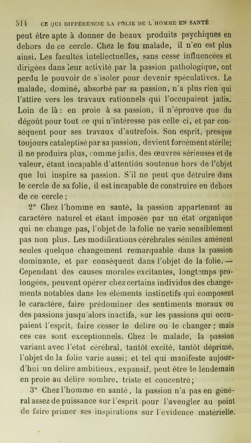 peut être apte à donner de beaux produits psychiques en dehors de ce cercle. Chez le fou malade, il n'en est plus ainsi. Les facultés intellectuelles, sans cesse influencées et dirigées dans leur activité par la passion pathologique, ont perdu le pouvoir de s'isoler pour devenir spéculatives. Le malade, dominé, absorbé par sa passion, n'a plus rien qui l'attire vers les travaux rationnels qui l'occupaient jadis. Loin de là: en proie à sa passion, il n'éprouve que du dégoût pour tout ce qui n'intéresse pas celle-ci, et par con- séquent pour ses travaux d'autrefois. Son esprit, presque toujours cataleptisé par sa passion, devient forcément stérile; il ne produira plus, romme jadis, des œuvres sérieuses etde valeur, étant incapable d'attention soutenue hors de l'objet que lui inspire sa passion. S'il ne peut que détruire dans le cercle de sa folie, il est incapable de construire en dehors de ce cercle ; 2° Chez l'homme en santé, la passion appartenant au caractère naturel et étant imposée par un état organique qui ne change pas, l'objet de la folie ne varie sensiblement pas non plus. Les modifications cérébrales séniles amènent seules quelque changement remarquable dans la passion dominante, et par conséquent dans l'objet de la folie.— Cependant des causes morales excitantes, longtsmps pro- longées, peuvent opérer chez certains individus des change- ments notables dans les éléments instinctifs qui composent le caractère, faire prédominer des sentiments moraux ou des passions jusqu'alors inactifs, sur les passions qui occu- paient l'esprit, faire cesser le délire ou le changer ; mais ces cas sont exceptionnels. Chez le malade, la passion variant avec l'état cérébral, tantôt excité, tantôt déprimé, l'objet de la folie varie aussi; et tel qui manifeste aujour- d'hui un délire ambitieux, expansif, peut être le lendemain en proie au délire sombre, triste et concentré; 3° Chez l'homme en santé, la passion n'a pas en géné- ral assez de puissance sur l'esprit pour l'aveugler au point de faire primer ses inspirations sur l'évidence matérielle.