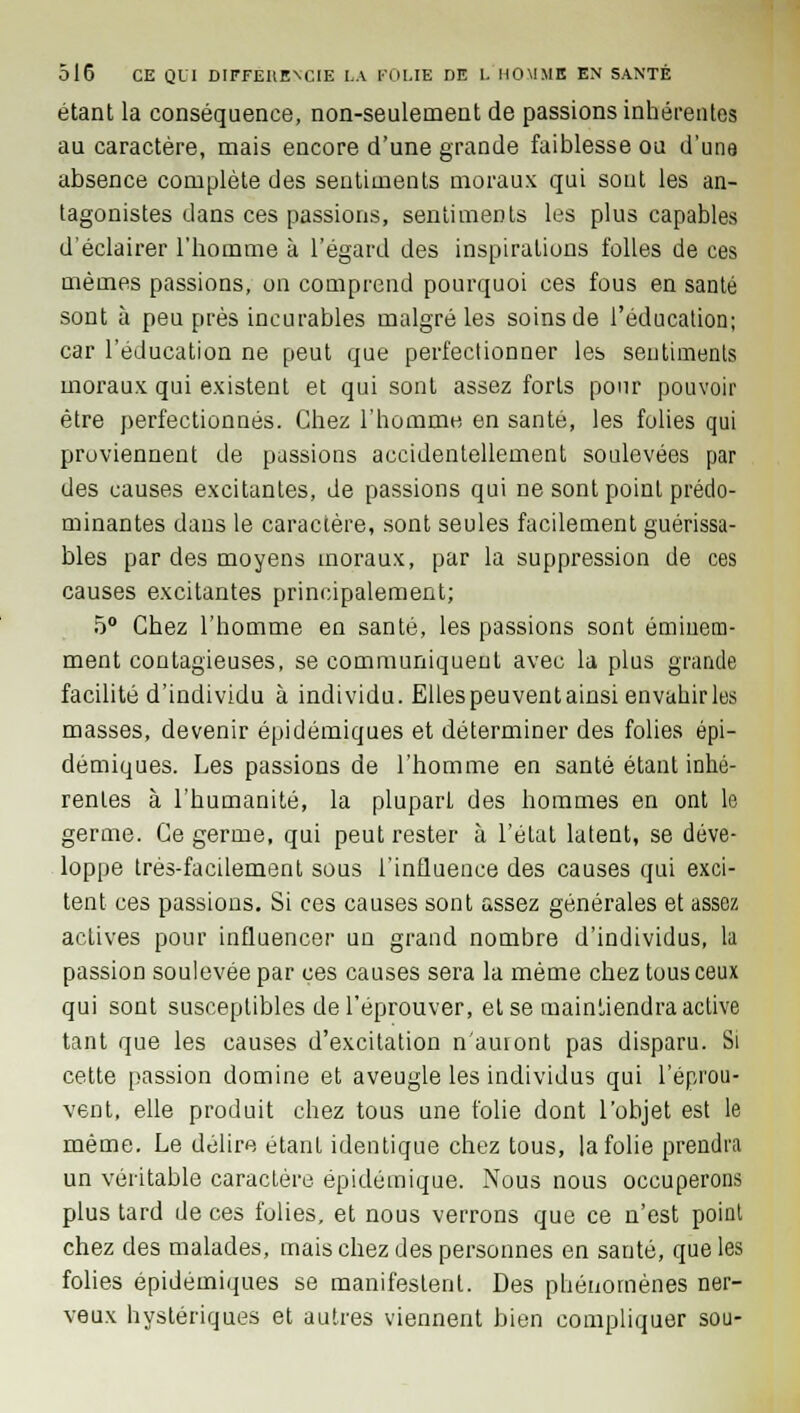 étant la conséquence, non-seulement de passions inhérentes au caractère, mais encore d'une grande faiblesse ou d'une absence complète des sentiments moraux qui sont les an- tagonistes dans ces passions, sentiments les plus capables d'éclairer l'homme à l'égard des inspirations folles de ces mêmes passions, on comprend pourquoi ces fous en santé sont à peu près incurables malgré les soins de l'éducation; car l'éducation ne peut que perfectionner les sentiments moraux qui existent et qui sont assez forts pour pouvoir être perfectionnés. Chez l'homme en santé, les folies qui proviennent de passions accidentellement soulevées par des causes excitantes, de passions qui ne sont point prédo- minantes dans le caractère, sont seules facilement guérissa- bles par des moyens inoraux, par la suppression de ces causes excitantes principalement; 5° Chez l'homme en santé, les passions sont éminem- ment contagieuses, se communiquent avec la plus grande facilité d'individu à individu. Elles peu vent ainsi envahir les masses, devenir épidémiques et déterminer des folies épi- démiques. Les passions de l'homme en santé étant inhé- rentes à l'humanité, la plupart des hommes en ont le germe. Ce germe, qui peut rester à l'état latent, se déve- loppe très-facilement sous l'influence des causes qui exci- tent ces passions. Si ces causes sont assez générales et assez actives pour influencer un grand nombre d'individus, la passion soulevée par ces causes sera la même chez tous ceux qui sont susceptibles de l'éprouver, et se mainLiendra active tant que les causes d'excitation n'auront pas disparu. Si cette passion domine et aveugle les individus qui l'éprou- vent, elle produit chez tous une folie dont l'objet est le même. Le délire étant identique chez tous, la folie prendra un véritable caractère épidéinique. Nous nous occuperons plus tard de ces folies, et nous verrons que ce n'est point chez des malades, mais chez des personnes en santé, que les folies épidémiques se manifestent. Des phénomènes ner- veux hystériques et autres viennent bien compliquer sou-