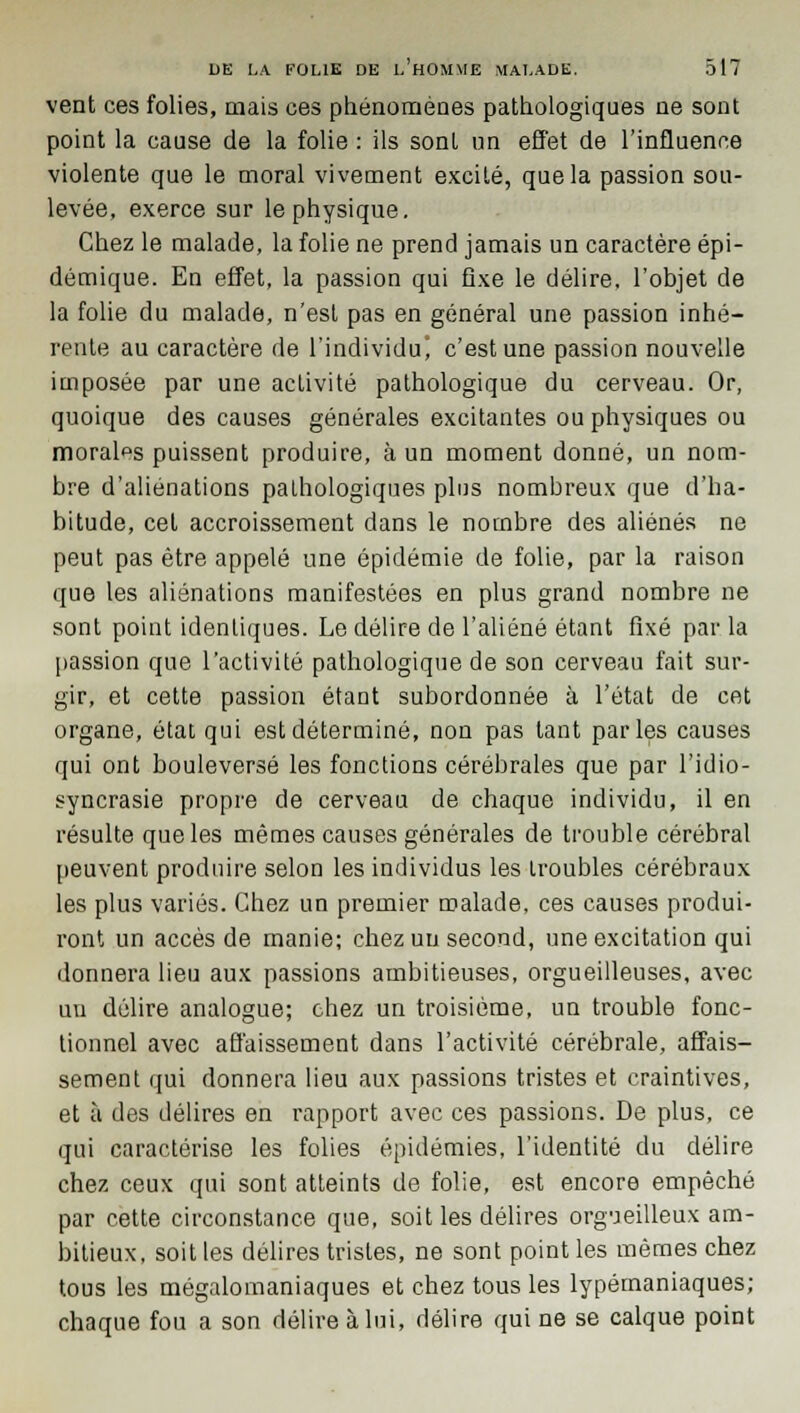 vent ces folies, mais ces phénomènes pathologiques ne sont point la cause de la folie : ils sont un effet de l'influence violente que le moral vivement excité, que la passion sou- levée, exerce sur le physique. Chez le malade, la folie ne prend jamais un caractère épi- démique. En effet, la passion qui fixe le délire, l'objet de la folie du malade, n'est pas en général une passion inhé- rente au caractère de l'individu c'est une passion nouvelle imposée par une activité pathologique du cerveau. Or, quoique des causes générales excitantes ou physiques ou morales puissent produire, à un moment donné, un nom- bre d'aliénations pathologiques plus nombreux que d'ha- bitude, cet accroissement dans le nombre des aliénés ne peut pas être appelé une épidémie de folie, par la raison que les aliénations manifestées en plus grand nombre ne sont point identiques. Le délire de l'aliéné étant fixé par la passion que l'activité pathologique de son cerveau fait sur- gir, et cette passion étant subordonnée à l'état de cet organe, état qui est déterminé, non pas tant parles causes qui ont bouleversé les fonctions cérébrales que par l'idio- syncrasie propre de cerveau de chaque individu, il en résulte que les mêmes causes générales de trouble cérébral peuvent produire selon les individus les troubles cérébraux les plus variés. Chez un premier malade, ces causes produi- ront un accès de manie; chez un second, une excitation qui donnera lieu aux passions ambitieuses, orgueilleuses, avec un délire analogue; chez un troisième, un trouble fonc- tionnel avec affaissement dans l'activité cérébrale, affais- sement qui donnera lieu aux passions tristes et craintives, et à des délires en rapport avec ces passions. De plus, ce qui caractérise les folies épidémies, l'identité du délire chez ceux qui sont atteints de folie, est encore empêché par cette circonstance que, soit les délires orgueilleux am- bitieux, soit les délires tristes, ne sont point les mêmes chez tous les mégalomaniaques et chez tous les lypémaniaques; chaque fou a son délire à lui, délire qui ne se calque point