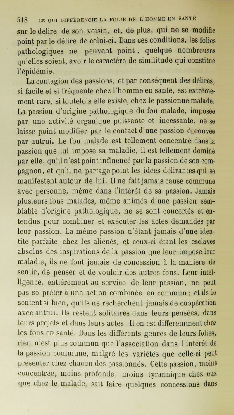 sur le délire de son voisiD, et, de plus, qui ne se modifie point par le délire de celui-ci. Dans ces condilions, les folies pathologiques ne peuvent point , quelque nombreuses qu'elles soient, avoir le caractère de similitude qui constitue l'épidémie. La contagion des passions, et par conséquent des délires, si facile et si fréquente chez l'homme en santé, est extrême- ment rare, si toutefois elle existe, chez le passionné malade. La passion d'origine pathologique du fou malade, imposée par une activité organique puissante et incessante, ne se laisse point modifier par le contact d'une passion éprouvée par autrui. Le fou malade est tellement concentré dans la passion que lui impose sa maladie, il est tellement dominé par elle, qu'il n'est point influencé par la passion de son com- pagnon, et qu'il ne partage point les idées délirantes qui se manifestent autour de lui. Une fait jamais cause commune avec personne, même dans l'intérêt de sa passion. Jamais plusieurs fous malades, même animés d'une passion sem- blable d'origine pathologique, ne se sont concertés et en- tendus pour combiner et exécuter les actes demandés par leur passion. La même passion n'étant jamais d'une iden- tité parfaite chez les aliénés, et ceux-ci étant les esclaves absolus des inspirations de la passion que leur impose leur maladie, ils ne font jamais de concession à la manière de sentir, de penser et de vouloir des autres fous. Leur intel- ligence, entièrement au service de leur passion, ne peut pas se prêtera une action combinée en commun ; et ils le sentent si bien, qu'ils ne recherchent jamais de coopération avec autrui. Ils restent solitaires dans leurs pensées, dans leurs projets et dans leurs actes. Il en est différemment chez les fous en santé. Dans les différents genres de leurs folies, rien n'est plus commun que l'association dans l'intérêt de la passion commune, malgré les variétés que celle-ci peut présenter chez chacun des passionnés. Cette passion, moins concentrée, moins profonde, moins tyrannique chez eux que chez le malade, sait faire quelques concessions dans