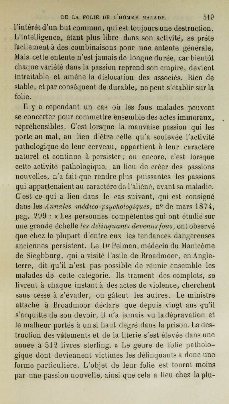 l'intérêt d'un but commun, qui est toujours une destruction. L'intelligence, étant plus libre dans son activité, se prête facilement à des combinaisons pour une entente générale. Mais cette entente n'est jamais de longue durée, car bientôt chaque variété dans la passion reprend son empire, devient intraitable et amène la dislocation des associés. Rien de stable, et par conséquent de durable, ne peut s'établir sur la folie. Il y a cependant un cas où les fous malades peuvent se concerter pour commettre ensemble des actes immoraux, répréhensibles. C'est lorsque la mauvaise passion qui les porte au mal, au lieu d'être celle qu'a soulevée l'activité pathologique de leur cerveau, appartient à leur caractère naturel et continue à persister ; ou encore, c'est lorsque cette activité pathologique, au lieu de créer des passions nouvelles, n'a fait que rendre plus puissantes les passions qui appartenaient au caractère de l'aliéné, avant sa maladie. C'est ce qui a lieu dans le cas suivant, qui est consigné dans les Annales médico-psychologiques, n° de mars 1874, pag. 299 : a Les personnes compétentes qui ont étudié sur une grande échelle les délinquants devenus fous, ont observé que chez la plupart d'entre eux les tendances dangereuses anciennes persistent. Le Dr Pelman, médecin du Manicôme de Siegbburg, qui a visité l'asile de Broadmoor, en Angle- terre, dit qu'il n'est pas possible de réunir ensemble les malades de cette catégorie. Ils trament des complots, se livrent à chaque instant à des actes de violence, cherchent sans cesse à s'évader, ou gâtent les autres. Le ministre attaché à Broadmoor déclare que depuis vingt ans qu'il s'acquitte de son devoir, il n'a jamais vu la dépravation et le malheur portés à un si haut degré dans la prison. La des- truction des vêtements et de la literie s'est élevée dans une année à 512 livres sterling. » Le geure de folie patholo- gique dont deviennent victimes les délinquants a donc une forme particulière. L'objet de leur folie est fourni moins par une passion nouvelle, ainsi que cela a lieu chez la plu-