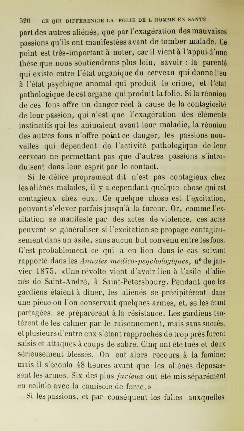 part des autres aliénés, que par l'exagération des mauvaises passions qu'ils ont manifestées avant de tomber malade. Ce point est très-important à noter, car il vient à l'appui d'une thèse que nous soutiendrons plus loin, savoir : la parenté qui existe entre l'état organique du cerveau qui donne lieu à l'état psychique anomal qui produit le crime, et l'état pathologique de cet organe qui produit la folie. Si la réunion de ces fous offre un danger réel à cause de la contagiosité de leur passion, qui n'est que l'exagération des éléments instinctifs qui les animaient avant leur maladie, la réunion des autres fous n'offre point ce danger, les passions nou- velles qui dépendent de l'activité pathologique de leur cerveau ne permettant pas que d'autres passions s'intro- duisent dans leur esprit par le contact. Si le délire proprement dit n'est pas contagieux chez les aliénés malades, il y a cependant quelque chose qui est contagieux chez eux. Ce quelque chose est l'excitation, pouvant s'élever parfois jusqu'à la fureur. Or, comme l'ex- citation se manifeste par des actes de violence, ces actes peuvent se généraliser si l'excitation se propage contagieu- sementdansun asile, sans aucun but convenu entre les fous. C'est probablement ce qui a eu lieu dans le cas suivant rapporté dans les Annales médico-psychologiques, n° de jan- vier 1875. aUne révolte vient d'avoir lieu à l'asile d'alié- nés de Saint-André, à Saint-Pétersbourg. Pendant que les gardiens étaient à dîner, les aliénés se précipitèrent dans une pièce où l'on conservait quelques armes, et, se les étant partagées, se préparèrent à la résistance. Les gardiens ten- tèrent de les calmer par le raisonnement, mais sans succès, et plusieurs d'entre eux s'étant rapprochés de trop près furent saisis et attaqués à coups de sabre. Cinq ont été tués et deux sérieusement blessés. On eut alors recours à la famine; mais il s'écoula 48 heures avant que les aliénés déposas- sent les armes. Six des plus furieux ont été mis séparément en cellule avec la camisole de force.» Si les passions, et par conséquent les folies auxquelles