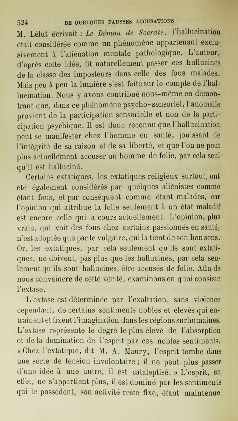 M. Lélut écrivait : Le Démon de Socrate, l'hallucination était considérée comme un phénomène appartenant exclu- sivement à l'aliénation mentale pathologique. L'auteur, d'après celte idée, fit naturellement passer ces hullucinés de la classe des imposteurs dans celle des fous malades. Mais peu à peu la lumière s'est faite sur le compte de l'hal- lucination. Nous y avons contribué nous-mème en démon- trant que, dans ce phénomène psycho-sensoriel, l'anomalie provient de la participation sensorielle et non de la parti- cipation psychique. Il est donc reconnu que l'hallucination peut se manifester chez l'homme en santé, jouissant de l'intégrité de sa raison et de sa liberté, et que Tonne peut plus actuellement accuser un homme de folie, par cela seul qu'il est halluciné. Certains extatiques, les extatiques religieux surtout, ont été également considérés par quelques aliénistes comme étant fous, et par conséquent comme étant malades, car l'opinion qui attribue la folie seulement à un état maladif est encore celle qui a cours actuellement. L'opinion, plus vraie, qui voit des fous chez certains passionnés en santé, n'est adoptée que par le vulgaire, qui la tient de son bon sens. Or, les extatiques, par cela seulement qu'ils sont extati- ques, ne doivent, pas plus que les hallucinés, par cela seu- lement qu'ils sont hallucinés, être accusés de folie. Afin de nous convaincre de cette vérité, examinons en quoi consiste l'extase. L'extase est déterminée par l'exaltation, sans violence cependant, de certains sentiments nobles et élevés qui en- traînent et fixent l'imagination dans les régions surhumaines. L'extase représente le degré le plus élevé de l'absorption et delà domination de l'esprit par ces nobles sentiments. «Chez l'extatique, dit M. A. Maury, l'esprit tombe dans une sorte de tension involontaire ; il ne peut plus passer d'une idée à une autre, il est cataleptisé. » L'esprit, en effet, ne s'appartient plus, il est dominé par les sentiments qui le possèdent, son activité reste fixe, étant maintenue